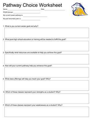 Pathway Choice Worksheet
Name:Jessie Vaughn                                     Date:
ROAR Adviser: Mrs. Hammer

My current career pathway is: Social and Personal Services

My post secondary plan is: Career School




1. What is you current career goal and why?
  A degree in business and a cosmetology license.




2. What post-high school education or training will be needed to fulfill this goal?
  I will need to attend a two year college for a business degree and also I will need to attend a cosmetology
  school for my degree.



3. Specifically what resources are available to help you achieve this goal?
  My resources are my family, my ROAR advisor, my teacher, and my fellow class mates.




4. How will your current pathway help you enhance this goal?
  My current pathway with enhance my knowledge so that my goal will be easier to attain.




5. What class offerings will help you reach your goal? Why?
  My offerings are math, costumer service, and marketing the reason why is these areas tie directly into my
  degree that I am planning to attain.



6. Which of these classes represent your strengths as a student? Why?
  My stronger class is marketing and store operations, because I want to run my own business.




7. Which of these classes represent your weaknesses as a student? Why?
  My weakest class is global issues, because it is hard for me to grasp world issues.



                                                                                           Print Form
 