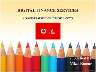 DIGITAL FINANCE SERVICES
A CUSTOMER SURVEY ON VODAFONE M-PESA
Submitted By:
Vikas Kumar
 