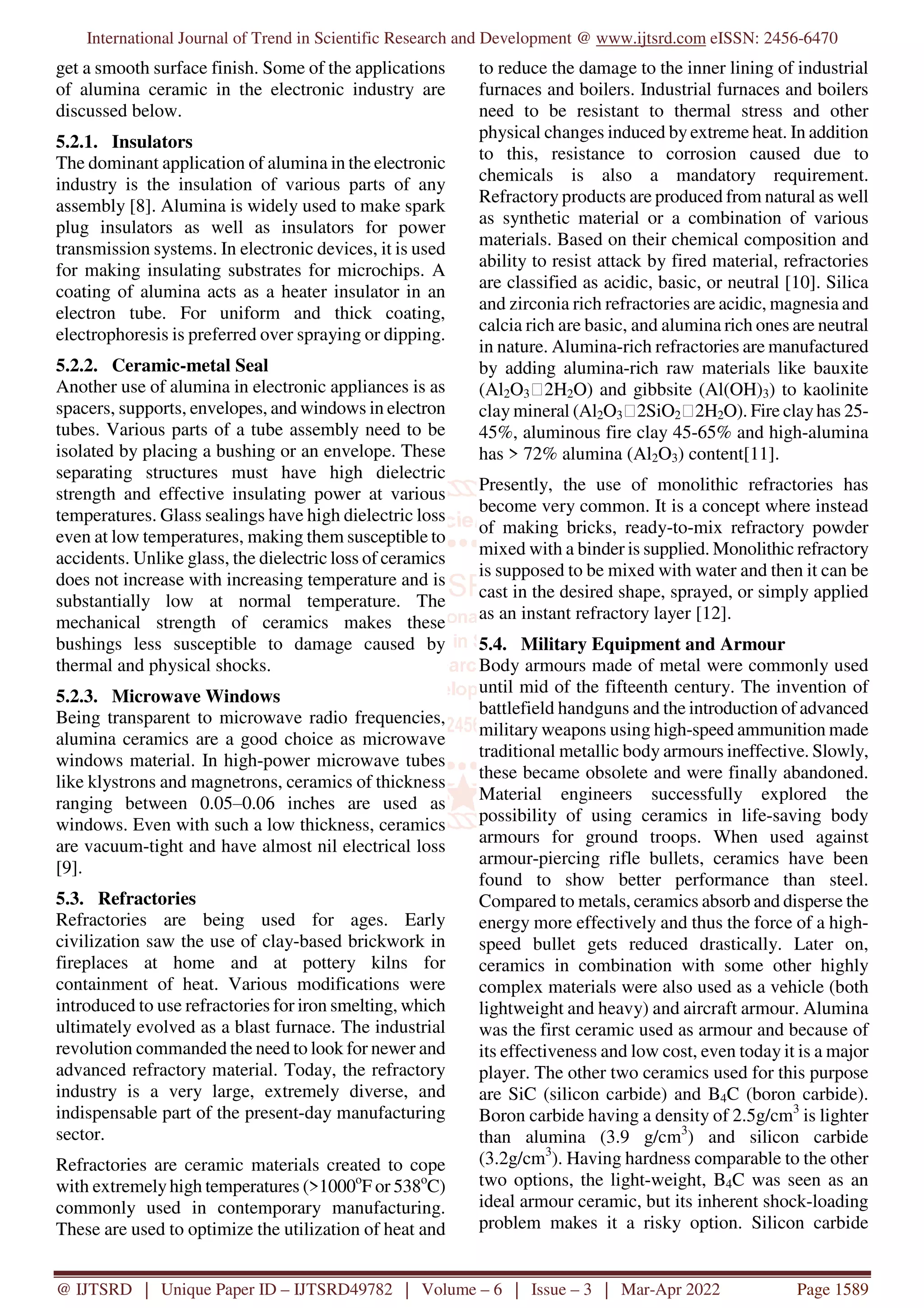 International Journal of Trend in Scientific Research and Development @ www.ijtsrd.com eISSN: 2456-6470
@ IJTSRD | Unique Paper ID – IJTSRD49782 | Volume – 6 | Issue – 3 | Mar-Apr 2022 Page 1589
get a smooth surface finish. Some of the applications
of alumina ceramic in the electronic industry are
discussed below.
5.2.1. Insulators
The dominant application of alumina in the electronic
industry is the insulation of various parts of any
assembly [8]. Alumina is widely used to make spark
plug insulators as well as insulators for power
transmission systems. In electronic devices, it is used
for making insulating substrates for microchips. A
coating of alumina acts as a heater insulator in an
electron tube. For uniform and thick coating,
electrophoresis is preferred over spraying or dipping.
5.2.2. Ceramic-metal Seal
Another use of alumina in electronic appliances is as
spacers, supports, envelopes, and windows in electron
tubes. Various parts of a tube assembly need to be
isolated by placing a bushing or an envelope. These
separating structures must have high dielectric
strength and effective insulating power at various
temperatures. Glass sealings have high dielectric loss
even at low temperatures, making them susceptible to
accidents. Unlike glass, the dielectric loss of ceramics
does not increase with increasing temperature and is
substantially low at normal temperature. The
mechanical strength of ceramics makes these
bushings less susceptible to damage caused by
thermal and physical shocks.
5.2.3. Microwave Windows
Being transparent to microwave radio frequencies,
alumina ceramics are a good choice as microwave
windows material. In high-power microwave tubes
like klystrons and magnetrons, ceramics of thickness
ranging between 0.05‒0.06 inches are used as
windows. Even with such a low thickness, ceramics
are vacuum-tight and have almost nil electrical loss
[9].
5.3. Refractories
Refractories are being used for ages. Early
civilization saw the use of clay-based brickwork in
fireplaces at home and at pottery kilns for
containment of heat. Various modifications were
introduced to use refractories for iron smelting, which
ultimately evolved as a blast furnace. The industrial
revolution commanded the need to look for newer and
advanced refractory material. Today, the refractory
industry is a very large, extremely diverse, and
indispensable part of the present-day manufacturing
sector.
Refractories are ceramic materials created to cope
with extremelyhigh temperatures (>1000o
F or 538o
C)
commonly used in contemporary manufacturing.
These are used to optimize the utilization of heat and
to reduce the damage to the inner lining of industrial
furnaces and boilers. Industrial furnaces and boilers
need to be resistant to thermal stress and other
physical changes induced by extreme heat. In addition
to this, resistance to corrosion caused due to
chemicals is also a mandatory requirement.
Refractory products are produced from natural as well
as synthetic material or a combination of various
materials. Based on their chemical composition and
ability to resist attack by fired material, refractories
are classified as acidic, basic, or neutral [10]. Silica
and zirconia rich refractories are acidic, magnesia and
calcia rich are basic, and alumina rich ones are neutral
in nature. Alumina-rich refractories are manufactured
by adding alumina-rich raw materials like bauxite
(Al2O3⸱2H2O) and gibbsite (Al(OH)3) to kaolinite
clay mineral (Al2O3⸱2SiO2⸱2H2O). Fire clayhas 25-
45%, aluminous fire clay 45-65% and high-alumina
has > 72% alumina (Al2O3) content[11].
Presently, the use of monolithic refractories has
become very common. It is a concept where instead
of making bricks, ready-to-mix refractory powder
mixed with a binder is supplied. Monolithic refractory
is supposed to be mixed with water and then it can be
cast in the desired shape, sprayed, or simply applied
as an instant refractory layer [12].
5.4. Military Equipment and Armour
Body armours made of metal were commonly used
until mid of the fifteenth century. The invention of
battlefield handguns and the introduction of advanced
military weapons using high-speed ammunition made
traditional metallic body armours ineffective. Slowly,
these became obsolete and were finally abandoned.
Material engineers successfully explored the
possibility of using ceramics in life-saving body
armours for ground troops. When used against
armour-piercing rifle bullets, ceramics have been
found to show better performance than steel.
Compared to metals, ceramics absorb and disperse the
energy more effectively and thus the force of a high-
speed bullet gets reduced drastically. Later on,
ceramics in combination with some other highly
complex materials were also used as a vehicle (both
lightweight and heavy) and aircraft armour. Alumina
was the first ceramic used as armour and because of
its effectiveness and low cost, even today it is a major
player. The other two ceramics used for this purpose
are SiC (silicon carbide) and B4C (boron carbide).
Boron carbide having a density of 2.5g/cm3
is lighter
than alumina (3.9 g/cm3
) and silicon carbide
(3.2g/cm3
). Having hardness comparable to the other
two options, the light-weight, B4C was seen as an
ideal armour ceramic, but its inherent shock-loading
problem makes it a risky option. Silicon carbide
 