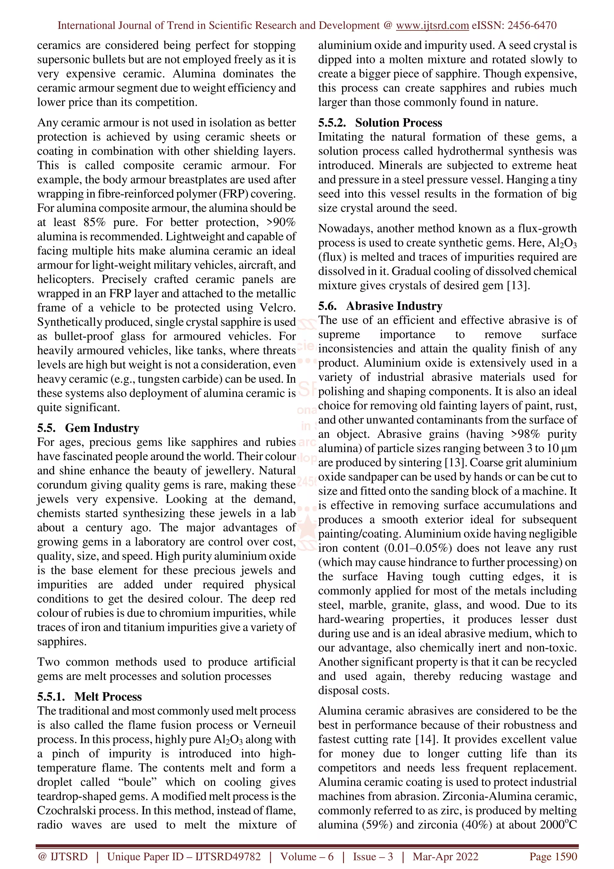International Journal of Trend in Scientific Research and Development @ www.ijtsrd.com eISSN: 2456-6470
@ IJTSRD | Unique Paper ID – IJTSRD49782 | Volume – 6 | Issue – 3 | Mar-Apr 2022 Page 1590
ceramics are considered being perfect for stopping
supersonic bullets but are not employed freely as it is
very expensive ceramic. Alumina dominates the
ceramic armour segment due to weight efficiency and
lower price than its competition.
Any ceramic armour is not used in isolation as better
protection is achieved by using ceramic sheets or
coating in combination with other shielding layers.
This is called composite ceramic armour. For
example, the body armour breastplates are used after
wrapping in fibre-reinforced polymer (FRP) covering.
For alumina composite armour, the alumina should be
at least 85% pure. For better protection, >90%
alumina is recommended. Lightweight and capable of
facing multiple hits make alumina ceramic an ideal
armour for light-weight militaryvehicles, aircraft, and
helicopters. Precisely crafted ceramic panels are
wrapped in an FRP layer and attached to the metallic
frame of a vehicle to be protected using Velcro.
Synthetically produced, single crystal sapphire is used
as bullet-proof glass for armoured vehicles. For
heavily armoured vehicles, like tanks, where threats
levels are high but weight is not a consideration, even
heavy ceramic (e.g., tungsten carbide) can be used. In
these systems also deployment of alumina ceramic is
quite significant.
5.5. Gem Industry
For ages, precious gems like sapphires and rubies
have fascinated people around the world. Their colour
and shine enhance the beauty of jewellery. Natural
corundum giving quality gems is rare, making these
jewels very expensive. Looking at the demand,
chemists started synthesizing these jewels in a lab
about a century ago. The major advantages of
growing gems in a laboratory are control over cost,
quality, size, and speed. High purity aluminium oxide
is the base element for these precious jewels and
impurities are added under required physical
conditions to get the desired colour. The deep red
colour of rubies is due to chromium impurities, while
traces of iron and titanium impurities give a variety of
sapphires.
Two common methods used to produce artificial
gems are melt processes and solution processes
5.5.1. Melt Process
The traditional and most commonly used melt process
is also called the flame fusion process or Verneuil
process. In this process, highly pure Al2O3 along with
a pinch of impurity is introduced into high-
temperature flame. The contents melt and form a
droplet called “boule” which on cooling gives
teardrop-shaped gems. A modified melt process is the
Czochralski process. In this method, instead of flame,
radio waves are used to melt the mixture of
aluminium oxide and impurity used. A seed crystal is
dipped into a molten mixture and rotated slowly to
create a bigger piece of sapphire. Though expensive,
this process can create sapphires and rubies much
larger than those commonly found in nature.
5.5.2. Solution Process
Imitating the natural formation of these gems, a
solution process called hydrothermal synthesis was
introduced. Minerals are subjected to extreme heat
and pressure in a steel pressure vessel. Hanging a tiny
seed into this vessel results in the formation of big
size crystal around the seed.
Nowadays, another method known as a flux-growth
process is used to create synthetic gems. Here, Al2O3
(flux) is melted and traces of impurities required are
dissolved in it. Gradual cooling of dissolved chemical
mixture gives crystals of desired gem [13].
5.6. Abrasive Industry
The use of an efficient and effective abrasive is of
supreme importance to remove surface
inconsistencies and attain the quality finish of any
product. Aluminium oxide is extensively used in a
variety of industrial abrasive materials used for
polishing and shaping components. It is also an ideal
choice for removing old fainting layers of paint, rust,
and other unwanted contaminants from the surface of
an object. Abrasive grains (having >98% purity
alumina) of particle sizes ranging between 3 to 10 µm
are produced by sintering [13]. Coarse grit aluminium
oxide sandpaper can be used by hands or can be cut to
size and fitted onto the sanding block of a machine. It
is effective in removing surface accumulations and
produces a smooth exterior ideal for subsequent
painting/coating. Aluminium oxide having negligible
iron content (0.01‒0.05%) does not leave any rust
(which may cause hindrance to further processing) on
the surface Having tough cutting edges, it is
commonly applied for most of the metals including
steel, marble, granite, glass, and wood. Due to its
hard-wearing properties, it produces lesser dust
during use and is an ideal abrasive medium, which to
our advantage, also chemically inert and non-toxic.
Another significant property is that it can be recycled
and used again, thereby reducing wastage and
disposal costs.
Alumina ceramic abrasives are considered to be the
best in performance because of their robustness and
fastest cutting rate [14]. It provides excellent value
for money due to longer cutting life than its
competitors and needs less frequent replacement.
Alumina ceramic coating is used to protect industrial
machines from abrasion. Zirconia-Alumina ceramic,
commonly referred to as zirc, is produced by melting
alumina (59%) and zirconia (40%) at about 2000o
C
 