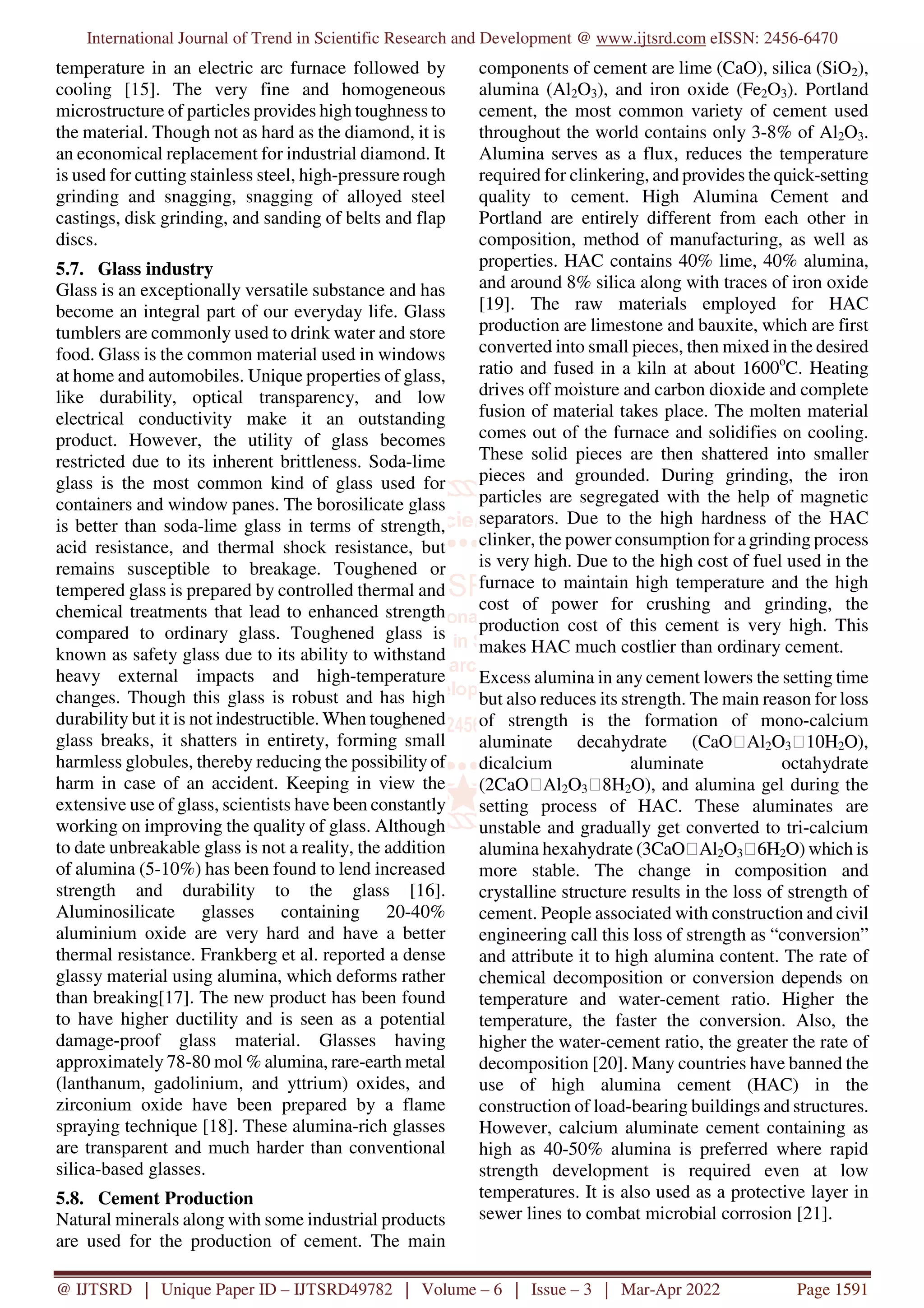 International Journal of Trend in Scientific Research and Development @ www.ijtsrd.com eISSN: 2456-6470
@ IJTSRD | Unique Paper ID – IJTSRD49782 | Volume – 6 | Issue – 3 | Mar-Apr 2022 Page 1591
temperature in an electric arc furnace followed by
cooling [15]. The very fine and homogeneous
microstructure of particles provides high toughness to
the material. Though not as hard as the diamond, it is
an economical replacement for industrial diamond. It
is used for cutting stainless steel, high-pressure rough
grinding and snagging, snagging of alloyed steel
castings, disk grinding, and sanding of belts and flap
discs.
5.7. Glass industry
Glass is an exceptionally versatile substance and has
become an integral part of our everyday life. Glass
tumblers are commonly used to drink water and store
food. Glass is the common material used in windows
at home and automobiles. Unique properties of glass,
like durability, optical transparency, and low
electrical conductivity make it an outstanding
product. However, the utility of glass becomes
restricted due to its inherent brittleness. Soda-lime
glass is the most common kind of glass used for
containers and window panes. The borosilicate glass
is better than soda-lime glass in terms of strength,
acid resistance, and thermal shock resistance, but
remains susceptible to breakage. Toughened or
tempered glass is prepared by controlled thermal and
chemical treatments that lead to enhanced strength
compared to ordinary glass. Toughened glass is
known as safety glass due to its ability to withstand
heavy external impacts and high-temperature
changes. Though this glass is robust and has high
durability but it is not indestructible. When toughened
glass breaks, it shatters in entirety, forming small
harmless globules, thereby reducing the possibility of
harm in case of an accident. Keeping in view the
extensive use of glass, scientists have been constantly
working on improving the quality of glass. Although
to date unbreakable glass is not a reality, the addition
of alumina (5-10%) has been found to lend increased
strength and durability to the glass [16].
Aluminosilicate glasses containing 20-40%
aluminium oxide are very hard and have a better
thermal resistance. Frankberg et al. reported a dense
glassy material using alumina, which deforms rather
than breaking[17]. The new product has been found
to have higher ductility and is seen as a potential
damage-proof glass material. Glasses having
approximately 78-80 mol % alumina, rare-earth metal
(lanthanum, gadolinium, and yttrium) oxides, and
zirconium oxide have been prepared by a flame
spraying technique [18]. These alumina-rich glasses
are transparent and much harder than conventional
silica-based glasses.
5.8. Cement Production
Natural minerals along with some industrial products
are used for the production of cement. The main
components of cement are lime (CaO), silica (SiO2),
alumina (Al2O3), and iron oxide (Fe2O3). Portland
cement, the most common variety of cement used
throughout the world contains only 3-8% of Al2O3.
Alumina serves as a flux, reduces the temperature
required for clinkering, and provides the quick-setting
quality to cement. High Alumina Cement and
Portland are entirely different from each other in
composition, method of manufacturing, as well as
properties. HAC contains 40% lime, 40% alumina,
and around 8% silica along with traces of iron oxide
[19]. The raw materials employed for HAC
production are limestone and bauxite, which are first
converted into small pieces, then mixed in the desired
ratio and fused in a kiln at about 1600o
C. Heating
drives off moisture and carbon dioxide and complete
fusion of material takes place. The molten material
comes out of the furnace and solidifies on cooling.
These solid pieces are then shattered into smaller
pieces and grounded. During grinding, the iron
particles are segregated with the help of magnetic
separators. Due to the high hardness of the HAC
clinker, the power consumption for a grinding process
is very high. Due to the high cost of fuel used in the
furnace to maintain high temperature and the high
cost of power for crushing and grinding, the
production cost of this cement is very high. This
makes HAC much costlier than ordinary cement.
Excess alumina in any cement lowers the setting time
but also reduces its strength. The main reason for loss
of strength is the formation of mono-calcium
aluminate decahydrate (CaO⸱Al2O3⸱10H2O),
dicalcium aluminate octahydrate
(2CaO⸱Al2O3⸱8H2O), and alumina gel during the
setting process of HAC. These aluminates are
unstable and gradually get converted to tri-calcium
alumina hexahydrate (3CaO⸱Al2O3⸱6H2O) which is
more stable. The change in composition and
crystalline structure results in the loss of strength of
cement. People associated with construction and civil
engineering call this loss of strength as “conversion”
and attribute it to high alumina content. The rate of
chemical decomposition or conversion depends on
temperature and water-cement ratio. Higher the
temperature, the faster the conversion. Also, the
higher the water-cement ratio, the greater the rate of
decomposition [20]. Many countries have banned the
use of high alumina cement (HAC) in the
construction of load-bearing buildings and structures.
However, calcium aluminate cement containing as
high as 40-50% alumina is preferred where rapid
strength development is required even at low
temperatures. It is also used as a protective layer in
sewer lines to combat microbial corrosion [21].
 