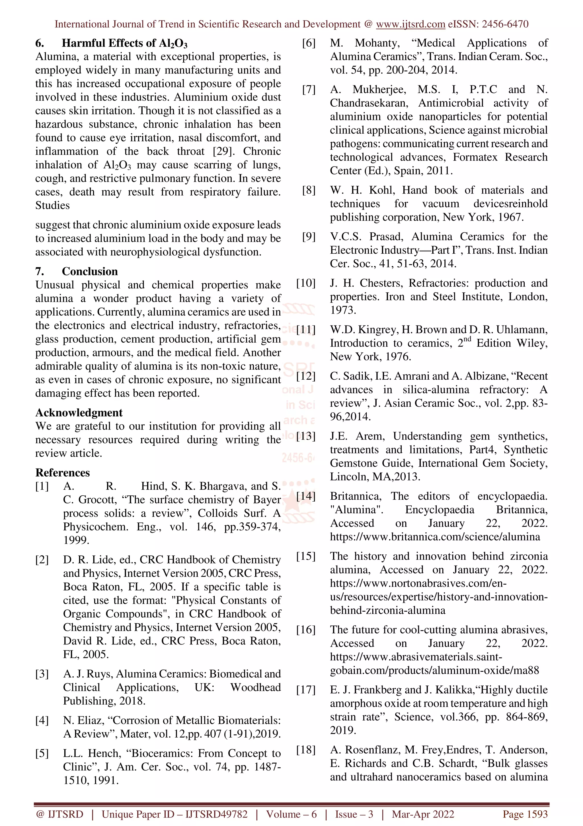 International Journal of Trend in Scientific Research and Development @ www.ijtsrd.com eISSN: 2456-6470
@ IJTSRD | Unique Paper ID – IJTSRD49782 | Volume – 6 | Issue – 3 | Mar-Apr 2022 Page 1593
6. Harmful Effects of Al2O3
Alumina, a material with exceptional properties, is
employed widely in many manufacturing units and
this has increased occupational exposure of people
involved in these industries. Aluminium oxide dust
causes skin irritation. Though it is not classified as a
hazardous substance, chronic inhalation has been
found to cause eye irritation, nasal discomfort, and
inflammation of the back throat [29]. Chronic
inhalation of Al2O3 may cause scarring of lungs,
cough, and restrictive pulmonary function. In severe
cases, death may result from respiratory failure.
Studies
suggest that chronic aluminium oxide exposure leads
to increased aluminium load in the body and may be
associated with neurophysiological dysfunction.
7. Conclusion
Unusual physical and chemical properties make
alumina a wonder product having a variety of
applications. Currently, alumina ceramics are used in
the electronics and electrical industry, refractories,
glass production, cement production, artificial gem
production, armours, and the medical field. Another
admirable quality of alumina is its non-toxic nature,
as even in cases of chronic exposure, no significant
damaging effect has been reported.
Acknowledgment
We are grateful to our institution for providing all
necessary resources required during writing the
review article.
References
[1] A. R. Hind, S. K. Bhargava, and S.
C. Grocott, “The surface chemistry of Bayer
process solids: a review”, Colloids Surf. A
Physicochem. Eng., vol. 146, pp.359-374,
1999.
[2] D. R. Lide, ed., CRC Handbook of Chemistry
and Physics, Internet Version 2005, CRC Press,
Boca Raton, FL, 2005. If a specific table is
cited, use the format: "Physical Constants of
Organic Compounds", in CRC Handbook of
Chemistry and Physics, Internet Version 2005,
David R. Lide, ed., CRC Press, Boca Raton,
FL, 2005.
[3] A. J. Ruys, Alumina Ceramics: Biomedical and
Clinical Applications, UK: Woodhead
Publishing, 2018.
[4] N. Eliaz, “Corrosion of Metallic Biomaterials:
A Review”, Mater, vol. 12,pp. 407 (1-91),2019.
[5] L.L. Hench, “Bioceramics: From Concept to
Clinic”, J. Am. Cer. Soc., vol. 74, pp. 1487-
1510, 1991.
[6] M. Mohanty, “Medical Applications of
Alumina Ceramics”, Trans. Indian Ceram. Soc.,
vol. 54, pp. 200-204, 2014.
[7] A. Mukherjee, M.S. I, P.T.C and N.
Chandrasekaran, Antimicrobial activity of
aluminium oxide nanoparticles for potential
clinical applications, Science against microbial
pathogens: communicating current research and
technological advances, Formatex Research
Center (Ed.), Spain, 2011.
[8] W. H. Kohl, Hand book of materials and
techniques for vacuum devicesreinhold
publishing corporation, New York, 1967.
[9] V.C.S. Prasad, Alumina Ceramics for the
Electronic Industry—Part I”, Trans. Inst. Indian
Cer. Soc., 41, 51-63, 2014.
[10] J. H. Chesters, Refractories: production and
properties. Iron and Steel Institute, London,
1973.
[11] W.D. Kingrey, H. Brown and D. R. Uhlamann,
Introduction to ceramics, 2nd
Edition Wiley,
New York, 1976.
[12] C. Sadik, I.E. Amrani and A. Albizane, “Recent
advances in silica-alumina refractory: A
review”, J. Asian Ceramic Soc., vol. 2,pp. 83-
96,2014.
[13] J.E. Arem, Understanding gem synthetics,
treatments and limitations, Part4, Synthetic
Gemstone Guide, International Gem Society,
Lincoln, MA,2013.
[14] Britannica, The editors of encyclopaedia.
"Alumina". Encyclopaedia Britannica,
Accessed on January 22, 2022.
https://www.britannica.com/science/alumina
[15] The history and innovation behind zirconia
alumina, Accessed on January 22, 2022.
https://www.nortonabrasives.com/en-
us/resources/expertise/history-and-innovation-
behind-zirconia-alumina
[16] The future for cool-cutting alumina abrasives,
Accessed on January 22, 2022.
https://www.abrasivematerials.saint-
gobain.com/products/aluminum-oxide/ma88
[17] E. J. Frankberg and J. Kalikka,“Highly ductile
amorphous oxide at room temperature and high
strain rate”, Science, vol.366, pp. 864-869,
2019.
[18] A. Rosenflanz, M. Frey,Endres, T. Anderson,
E. Richards and C.B. Schardt, “Bulk glasses
and ultrahard nanoceramics based on alumina
 