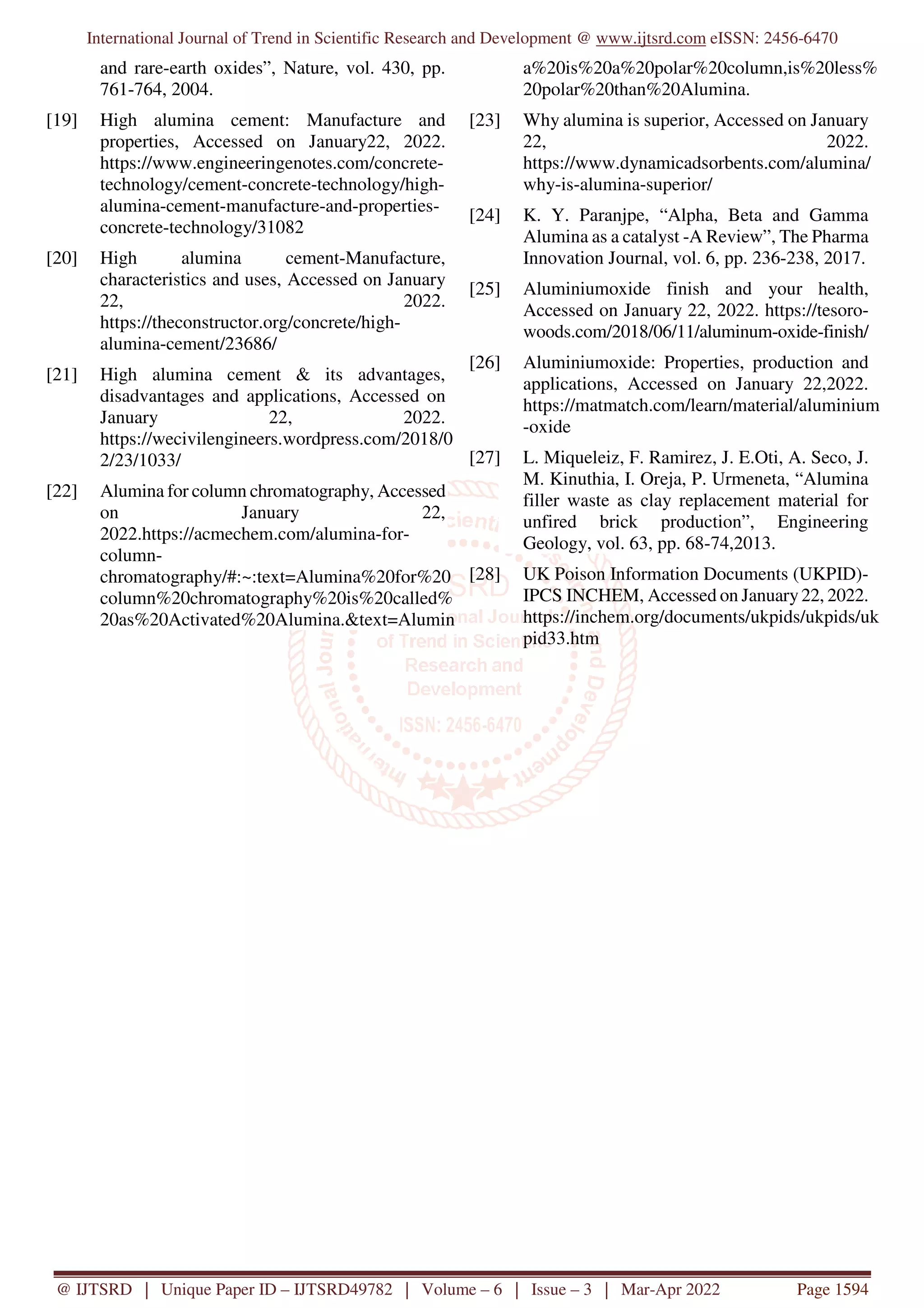 International Journal of Trend in Scientific Research and Development @ www.ijtsrd.com eISSN: 2456-6470
@ IJTSRD | Unique Paper ID – IJTSRD49782 | Volume – 6 | Issue – 3 | Mar-Apr 2022 Page 1594
and rare-earth oxides”, Nature, vol. 430, pp.
761-764, 2004.
[19] High alumina cement: Manufacture and
properties, Accessed on January22, 2022.
https://www.engineeringenotes.com/concrete-
technology/cement-concrete-technology/high-
alumina-cement-manufacture-and-properties-
concrete-technology/31082
[20] High alumina cement-Manufacture,
characteristics and uses, Accessed on January
22, 2022.
https://theconstructor.org/concrete/high-
alumina-cement/23686/
[21] High alumina cement & its advantages,
disadvantages and applications, Accessed on
January 22, 2022.
https://wecivilengineers.wordpress.com/2018/0
2/23/1033/
[22] Alumina for column chromatography, Accessed
on January 22,
2022.https://acmechem.com/alumina-for-
column-
chromatography/#:~:text=Alumina%20for%20
column%20chromatography%20is%20called%
20as%20Activated%20Alumina.&text=Alumin
a%20is%20a%20polar%20column,is%20less%
20polar%20than%20Alumina.
[23] Why alumina is superior, Accessed on January
22, 2022.
https://www.dynamicadsorbents.com/alumina/
why-is-alumina-superior/
[24] K. Y. Paranjpe, “Alpha, Beta and Gamma
Alumina as a catalyst -A Review”, The Pharma
Innovation Journal, vol. 6, pp. 236-238, 2017.
[25] Aluminiumoxide finish and your health,
Accessed on January 22, 2022. https://tesoro-
woods.com/2018/06/11/aluminum-oxide-finish/
[26] Aluminiumoxide: Properties, production and
applications, Accessed on January 22,2022.
https://matmatch.com/learn/material/aluminium
-oxide
[27] L. Miqueleiz, F. Ramirez, J. E.Oti, A. Seco, J.
M. Kinuthia, I. Oreja, P. Urmeneta, “Alumina
filler waste as clay replacement material for
unfired brick production”, Engineering
Geology, vol. 63, pp. 68-74,2013.
[28] UK Poison Information Documents (UKPID)-
IPCS INCHEM, Accessed on January22, 2022.
https://inchem.org/documents/ukpids/ukpids/uk
pid33.htm
 