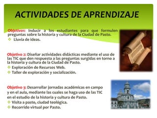 ACTIVIDADES DE APRENDIZAJE
Objetivo1: Inducir a los estudiantes para que formulen
preguntas sobre la historia y cultura de la Ciudad de Pasto.
 Lluvia de ideas.
Objetivo 2: Diseñar actividades didácticas mediante el uso de
las TIC que den respuesta a las preguntas surgidas en torno a
la historia y cultura de la Ciudad de Pasto.
 Exploración de Recursos Web.
 Taller de exploración y socialización.
Objetivo 3: Desarrollar jornadas académicas en campo
y en el aula, mediante las cuales se haga uso de las TIC
en el estudio de la historia y cultura de Pasto.
 Visita a pasto, ciudad teológica.
 Recorrido virtual por Pasto.
 