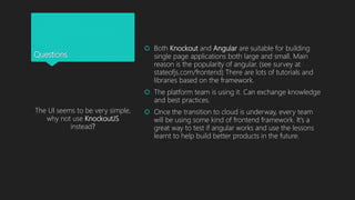 Questions
 Both Knockout and Angular are suitable for building
single page applications both large and small. Main
reason is the popularity of angular. (see survey at
stateofjs.com/frontend) There are lots of tutorials and
libraries based on the framework.
 The platform team is using it. Can exchange knowledge
and best practices.
 Once the transition to cloud is underway, every team
will be using some kind of frontend framework. It’s a
great way to test if angular works and use the lessons
learnt to help build better products in the future.
The UI seems to be very simple,
why not use KnockoutJS
instead?
 