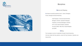 Disciplines
Chief Engineers, Technical Superintendents,
Managers, Directors. Operations Managers,
Chartering, Commercial Managers, Directors
and C-Level, Naval Architects, Engineers,
Surveyors (MWS, H&M, P&I), Project Managers
and QHSE
Marine and Shipping:
Our Marine recruitment expertise covers: Owners, Managers,
Survey, Salvage and Decommissioning.
Drilling:
From rig design, rig move, to exploration through to decommissioning,
We have worked with key partners, across the Rig Contractors, Operators and
Service firms.
 