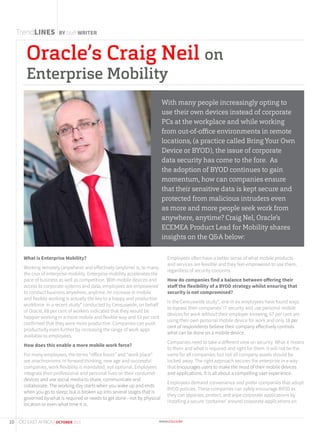 Oracle’s Craig Neil on
Enterprise Mobility
TrendLINES BY Staff WRITER
What is Enterprise Mobility?
Working remotely (anywhere) and effectively (anytime) is, to many,
the crux of enterprise mobility. Enterprise mobility accelerates the
pace of business as well as competition. With mobile devices and
access to corporate systems and data, employees are empowered
to conduct business anywhere, anytime. An increase in mobile
and flexible working is actually the key to a happy and productive
workforce. In a recent study* conducted by Censuswide, on behalf
of Oracle, 68 per cent of workers indicated that they would be
happier working in a more mobile and flexible way and 53 per cent
confirmed that they were more productive. Companies can push
productivity even further by increasing the range of work apps
available to employees.
How does this enable a more mobile work force?
For many employees, the terms “office hours” and “work place”
are anachronisms. In forward thinking, new age and successful
companies, work flexibility is mandated, not optional. Employees
integrate their professional and personal lives on their consumer
devices and use social media to share, communicate and
collaborate. The working day starts when you wake up and ends
when you go to sleep; but is broken up into several stages that is
governed by what is required or needs to get done - not by physical
location or even what time it is.
Employees often have a better sense of what mobile products
and services are feasible and they feel empowered to use them,
regardless of security concerns.
How do companies find a balance between offering their
staff the flexibility of a BYOD strategy whilst ensuring that
security is not compromised?
In the Cencuswide study*, one in six employees have found ways
to bypass their companies’ IT security and use personal mobile
devices for work without their employer knowing; 67 per cent are
using their own personal mobile device for work and only 18 per
cent of respondents believe their company effectively controls
what can be done on a mobile device.
Companies need to take a different view on security. What it means
to them and what is required and right for them. It will not be the
same for all companies; but not all company assets should be
locked away. The right approach secures the enterprise in a way
that encourages users to make the most of their mobile devices
and applications. It is all about a compelling user experience.
Employees demand convenience and prefer companies that adopt
BYOD policies. These companies can safely encourage BYOD as
they can separate, protect, and wipe corporate applications by
installing a secure ‘container’ around corporate applications on
With many people increasingly opting to
use their own devices instead of corporate
PCs at the workplace and while working
from out-of-office environments in remote
locations, (a practice called Bring Your Own
Device or BYOD), the issue of corporate
data security has come to the fore. As
the adoption of BYOD continues to gain
momentum, how can companies ensure
that their sensitive data is kept secure and
protected from malicious intruders even
as more and more people seek work from
anywhere, anytime? Craig Nel, Oracle’s
ECEMEA Product Lead for Mobility shares
insights on the Q&A below:
10 CIO EAST AFRICA | OCTOBER 2015
 
