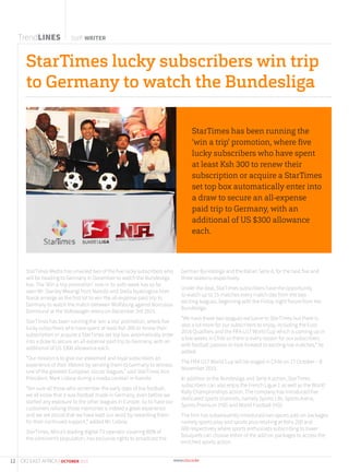 StarTimes lucky subscribers win trip
to Germany to watch the Bundesliga
TrendLINES Staff WRITER
StarTimes Media has unveiled two of the five lucky subscribers who
will be heading to Germany in December to watch the Bundesliga
live. The ‘Win a trip promotion’ now in its sixth week has so far
seen Mr. Stanley Mwangi from Nairobi and Stella Nyakiogora from
Narok emerge as the first lot to win the all-expense paid trip to
Germany to watch the match between Wolfsburg against Borrussia
Dortmund at the Volkswagen Arena on December 3rd 2015.
StarTimes has been running the ‘win a trip’ promotion, where five
lucky subscribers who have spent at least Ksh 300 to renew their
subscription or acquire a StarTimes set top box automatically enter
into a draw to secure an all-expense paid trip to Germany, with an
additional of US $300 allowance each.
“Our mission is to give our esteemed and loyal subscribers an
experience of their lifetime by sending them to Germany to witness
one of the greatest European soccer leagues,” said StarTimes Vice
President, Mark Lisboa during a media cocktail in Nairobi.
“Am sure all those who remember the early days of live football,
we all know that it was football made in Germany, even before we
started any exposure to the other leagues in Europe. So to have our
customers reliving those memories is indeed a great experience
and we are proud that we have kept our word by rewarding them
for their continued support,” added Mr. Lisboa.
StarTimes, Africa’s leading digital-TV operator covering 80% of
the continent’s population, has exclusive rights to broadcast the
German Bundesliga and the Italian Serie A, for the next five and
three seasons respectively.
Under the deal, StarTimes subscribers have the opportunity
to watch up to 15 matches every match day from the two
exciting leagues, beginning with the Friday night fixture from the
Bundesliga.
“We have these two leagues exclusive to StarTimes but there is
also a lot more for our subscribers to enjoy, including the Euro
2016 Qualifiers and the FIFA U17 World Cup which is coming up in
a few weeks in Chile so there is every reason for our subscribers
with football passion to look forward to exciting live matches,” he
added.
The FIFA U17 World Cup will be staged in Chile on 17 October – 8
November 2015.
In addition to the Bundesliga and Serie A action, StarTimes
subscribers can also enjoy the French Ligue 1 as well as the World
Rally Championships action. The company has introduced five
dedicated sports channels, namely Sports Life, Sports Arena,
Sports Premium (HD) and World Football (HD).
The firm has subsequently introduced two sports add-on packages
namely sports play and sports plus retailing at Kshs 200 and
600 respectively where sports enthusiasts subscribing to lower
bouquets can choose either of the add-on packages to access the
enriched sports action.
StarTimes has been running the
‘win a trip’ promotion, where ﬁve
lucky subscribers who have spent
at least Ksh 300 to renew their
subscription or acquire a StarTimes
set top box automatically enter into
a draw to secure an all-expense
paid trip to Germany, with an
additional of US $300 allowance
each.
12 CIO EAST AFRICA | OCTOBER 2015
 