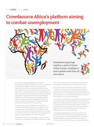 Baraka JEFWA
Crowdsource Africa’s platform aiming
to combat unemployment
According to a report released by United Nations
Development Programme (UNDP), Kenya faces a significant
unemployment problem that affects young people
especially hard. Youth unemployment rates are several
times higher than the rates among adults and particularly
high in cities and among females. As young people grow up,
they stop depending on other people’s income and become
independent. During their transition from childhood to
adulthood, access to good jobs of acceptable quality is
essential for youth to acquire independence from their
parents, brighten their prospects in the job market and
enhance their prospects of forming a family.
To help solve this age-old problem of unemployment,
Crowdsource Africa is leveraging technology to promote
crowdsourcing in Kenya and the whole of Africa. Crowd
sourcing is the process of obtaining needed services, ideas,
or content by soliciting contributions from a large group of
people, and especially from an online community.
Crowdsource Africa thus brings together a pool of virtual
online human intelligence and scalable work force all over
Africa. The company creates a vast demand pool of online
workers that companies all over the world can tap into.
In an interview with CIO East Africa, Raphael Jerry, CEO,
Crowdsource Africa, said: “Crowd source Africa has been
up for two years now. Initially, we started as Crowdsource
Kenya but we have evolved because we see the demand has
been growing, so it is more of African brand now, so we are
forming what we call content distributers.”
The company is attempting to brand Africa all over the world
as a culture ready crowd sourcing destination. It provides a
platform for international clients all over the world to access
a ready scalable and flexible standby workforce from all
parts of Africa. There is a big pool of intellectual bandwidth
in Africa, with an already existing freelance culture and
affordable internet in most urban areas.
Young people aged between 16 and 35 represent more
than 60 per cent of the continent’s total population and
account for 45 per cent of the total labor force. Unlike other
developing regions, sub-Saharan Africa’s population is
becoming more youthful, with youth as a proportion of the
Crowdsourcing brings
together a pool of virtual
online human intelligence
and scalable work force all
over Africa.
TrendLINES
14 CIO EAST AFRICA | OCTOBER 2015
 