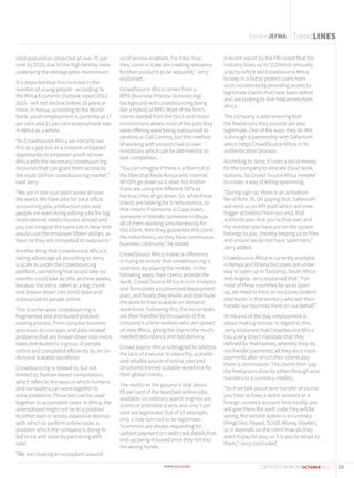 Baraka JEFWA
total population projected at over 75 per
cent by 2015, due to the high fertility rates
underlying the demographic momentum.
It is expected that this increase in the
number of young people - according to
the Africa Economic Outlook report 2012-
2015 - will not decline before 20 years or
more. In Kenya, according to the World
Bank, youth employment is currently at 17
per cent and 21 per cent employment rate
in Africa as a whole.
“As Crowdsource Africa we not only see
this as a gap but as a massive untapped
opportunity to empower youth all over
Africa with the necessary crowdsourcing
recourses that can grant them access to
the multi $billion crowdsourcing market,”
said Jerry.
“We are in low cost labor zones all over
the world. We have jobs for back office,
accounting jobs, production jobs and
people are even doing editing jobs for big
multinational media houses abroad and
you can imagine the same job in New York
would cost the employer fifteen dollars an
hour, so they are compelled to outsource.”
Another thing that Crowdsource Africa is
taking advantage of, according to Jerry,
is scale as under the crowdsourcing
platform, something that would take six
months could take as little as three weeks,
because the job is taken as a big chunk
and broken down into small tasks and
outsourced to people online.
This is so because crowdsourcing is
fragmented and distributed problem
solving process. From complex business
processes to concepts and data-related
problems that are broken down into micro
tasks distributed to a group of people
online and completed efficiently by an on-
demand scalable workforce.
Crowdsourcing is related to, but not
limited to, human-based computation,
which refers to the ways in which humans
and computers can work together to
solve problems. These two can be used
together to accomplish tasks. In Africa, the
unemployed might not be in a position
to either own or access expensive devices
with which to perform online tasks, a
problem which the company is doing its
bid to try and solve by partnering with
Intel.
“We are creating an ecosystem around
us of service enablers. For Intel, how
they come in is we are creating relevance
for their products to be acquired,” Jerry
explained.
CrowdSource Africa comes from a
BPO (Business Process Outsourcing)
background with crowdsourcing being
like a hybrid of BPO. Most of the firm’s
clients started from the brick and motor
environment where most of the jobs they
were offering were being outsourced to
vendors or Call Centres, but this method
of working with vendors had its own
limitations which can be detrimental to
task completion.
“You can imagine if there is a fiber cut to
the fiber that feeds Kenya with internet.
All ISPs go down so it does not matter
if you are using ten different ISP’s as
backup, they all go down. So what these
clients are looking for is redundancy; so
that means if someone in Cape town,
someone in Nairobi, someone in Abuja,
all of them working simultaneously for
this client, then they guarantee this client
the redundancy, so they have continuous
business continuity,” he stated.
CrowdSource Africa makes a difference
in trying to ensure that crowdsourcing is
seamless by playing the middle, in the
following ways; their clients provide the
work, Crowd Source Africa in turn analyzes
and formulates a customized deployment
plan, and finally they divide and distribute
the work to their scalable on demand
work force. Following this, the micro-tasks
are then handled by thousands of the
company’s online workers who are spread
all over Africa, giving the clients the much-
needed redundancy and fast delivery.
Crowd source Africa is designed to address
the lack of a secure, trustworthy, scalable
and reliable source of online jobs and
structured trained scalable workforce for
their global clients.
The reality on the ground is that about
95 per cent of the searched online jobs
available on ordinary search engines are
scams or potential scams and only 5 per
cent are legitimate. Out of 10 attempts,
only 1 may turn out to be legitimate.
Scammers are always requesting for
upfront payment or credit card details that
end up being misused once they fall into
the wrong hands.
A recent report by the FBI noted that the
industry loses up to $12milion annually,
a factor which led Crowdsource Africa
to step in a bid to protect users from
such incidences by providing access to
legitimate clients that have been vetted
and are looking to hire freelancers from
Africa.
The company is also ensuring that
the freelancers they provide are also
legitimate. One of the ways they do this
is through a partnership with Safaricom
which helps CrowdSource Africa in its
authentication process.
According to Jerry, it costs a lot of money
for the company to allocate cloud work
stations. So Crowd Source Africa needed
to create a way of killing spamming.
“During sign up, there is an activation
fee of Kshs 35. On paying that, Safaricom
will send us an API push which will now
trigger activation from our end, that
authenticates that you’re that user and
the number you have put on the system
belongs to you, thereby helping us to filter
and ensure we do not have spammers,”
Jerry added.
Crowdsource Africa is currently available
in Kenya and Ghana but plans are under
way to open up in Tanzania, South Africa
and Angola. Jerry explained that: “For
most of these countries for us to open
up, we need to have an exclusive content
distributer in that territory who will then
handle our business there on our behalf.”
At the end of the day, employment is
about making money. In regard to this,
Jerry explained that Crowdsource Africa
has a very direct mandate that they
defined for themselves, whereby they do
not handle payments; all they do is track
payments after which their clients pay
them a commission. The clients then pay
the freelancers directly either through wire
transfers or e-currency models.
“So if we talk about wire transfer of course
you have to have a dollar account or a
foreign currency account here locally, you
will give them the swift code they will be
wiring, the second option is e-currency,
things like; Paypal, Scroll, Money bookers,
so it depends on the client how do they
want to pay for you, so it is you to adapt to
them,” Jerry concluded.
TrendLINES
15CIO EAST AFRICA | OCTOBER 2015
 