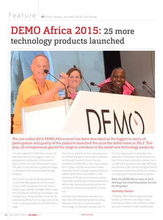DEMO Africa 2015: 25 more
technology products launched
The just ended 2015 DEMO Africa event has been described as the biggest in terms of
participation and quality of the products launched the since the debut event in 2012. This
year, 25 entrepreneurs graced the stage to introduce to the world new technology products.
The just ended 2015 DEMO Africa event has
been described as the biggest in terms of
participation and quality of the products
launched the since the debut event in 2012.
This year, 25 entrepreneurs graced the stage
to introduce to the world new technology
products.
The 25 were among the 30 selected from
a list of over 600 applicants on the month
of July. Under the guidance of the Silicone
Valley mogul, Stephen Ozoigbo and his team
from the African Technology Foundation, the
entrepreneurs sharpened their claws for the
audience enabling them to stage some of the
most compelling pitches on the DEMO Africa
stage.
Their future and that of other entrepreneurs
from Africa was given a fair share of attention
by the Angel investors’ forum that was
convened at DEMO Africa. Here, top investors
from Europe, Australia and America were
hosted by the Africa Angel investors Network
(ABAN), DEMO Africa and VC4Africa. The
emphasis of the discussion was the various
challenges faced by upcoming entrepreneurs
with proper mentorship being cited as dire
compared to financial support for the start-
ups.
The two action-filled days opened on a
high note with high-level guests including
the former Minister of Communication
Technology, Dr Omobola Johnson and PS
Dr Tunji Olaopa delivering the key note
speeches. Participation was well balanced
from both private and public entities. Start-
up after start-up took to the stage affirming
why the Africa tech scene is being termed as
bubbling and why more and more investors
are paying keen interest to this continent.
Meet the DEMO Africa class of 2015
that kept the event ﬁres ablaze for two
thrilling days:
SimbaPay (Kenya):
SimbaPay offers mobile apps that allow
for fast, convenient and cheap money
remittance to Africa. The platform enables
pay outs instantly to mobile wallets and
F ea tu r e BY Evelyn Wangui, Jeanette Oloo & Lilian Mutegi
16 CIO EAST AFRICA | OCTOBER 2015
 