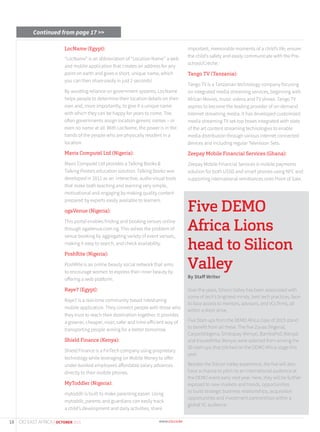 LocName (Egypt):
“LocName” is an abbreviation of “Location Name’’ a web
and mobile application that creates an address for any
point on earth and gives a short, unique name, which
you can then share easily in just 2 seconds!
By avoiding reliance on government systems, LocName
helps people to determine their location details on their
own and, more importantly, to give it a unique name
with which they can be happy for years to come. Too
often governments assign location generic names – or
even no name at all. With LocName, the power is in the
hands of the people who are physically resident in a
location.
Mavis Computel Ltd (Nigeria):
Mavis Computel Ltd provides a Talking Books &
Talking Posters education solution. Talking Bookz was
developed in 2011 as an interactive, audio-visual tools
that make both teaching and learning very simple,
motivational and engaging by making quality content
prepared by experts easily available to learners.
ogaVenue (Nigeria):
This portal enables finding and booking venues online
through ogaVenue.com.ng. This solves the problem of
venue booking by aggregating variety of event venues,
making it easy to search, and check availability.
PoshRite (Nigeria):
PoshRite is an online beauty social network that aims
to encourage women to express their inner beauty by
offering a web platform.
Raye7 (Egypt):
Raye7 is a real-time community based ridesharing
mobile application. They connect people with those who
they trust to reach their destination together. It provides
a greener, cheaper, nicer, safer and time-efficient way of
transporting people aiming for a better tomorrow.
Shield Finance (Kenya):
Shield Finance is a FinTech company using proprietary
technology while leveraging on Mobile Money to offer
under-banked employees affordable salary advances
directly to their mobile phones.
MyToddler (Nigeria):
mytoddlr is built to make parenting easier. Using
mytoddlr, parents and guardians can easily track
a child’s development and daily activities, share
important, memorable moments of a child’s life, ensure
the child’s safety and easily communicate with the Pre-
school/Crèche.
Tango TV (Tanzania):
Tango TV is a Tanzanian technology company focusing
on integrated media streaming services, beginning with
African Movies, music videos and TV shows. Tango TV
aspires to become the leading provider of on-demand
Internet streaming media. It has developed customized
media streaming TV set-top boxes integrated with state
of the art content streaming technologies to enable
media distribution through various internet connected
devices and including regular Television Sets.
Zeepay Mobile Financial Services (Ghana):
Zeepay Mobile Financial Services is mobile payments
solution for both USSD and smart phones using NFC and
supporting international remittances onto Point of Sale.
Five DEMO
Africa Lions
head to Silicon
Valley
By Staff Writer
Over the years, Silicon Valley has been associated with
some of tech’s brightest minds, best tech practices, face-
to-face access to mentors, advisors, and VCs firms, all
within a short drive.
Five Start-ups from the DEMO Africa class of 2015 stand
to benefit from all these. The five Zuvaa (Nigeria),
CarpartsNigeria, Simbapay (Kenya), BambaPoS (Kenya)
and InsureAfrika (Kenya) were selected from among the
30 start-ups that pitched on the DEMO Africa stage this
year.
Besides the Silicon Valley experience, the five will also
have a chance to pitch to an international audience at
the DEMO event early next year. Here, they will be further
exposed to new markets and trends, opportunities
to build strategic business relationships, acquisition
opportunities and investment partnerships within a
global VC audience.
Continued from page 17 >>
18 CIO EAST AFRICA | OCTOBER 2015
 