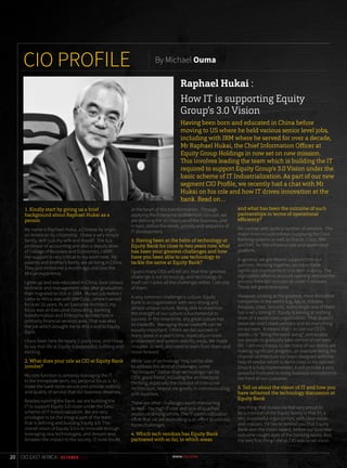 1. Kindly start by giving us a brief
background about Raphael Hukai as a
person
My name is Raphael Hukai, a Chinese by origin,
an American by citizenship. I have a very simple
family, with just my wife and myself. She is a
professor of accounting and also a deputy dean
of College of Business and Economics, UWRF.
Her support is very critical to my work here. My
parents and brother’s family are all living in China.
They just visited me a month ago and love the
African experience.
I grew up and was educated in China, took various
technical and management roles after graduation,
then migrated to USA in 1994. My last job before I
came to Africa was with IBM Corp., where I served
for over 16 years. As an Executive Architect, my
focus was on Executive Consulting, banking
transformation and Enterprise Architecture in
primarily financial services area. That was also
the job which brought me to Africa and to Equity
Bank.
I have been here for nearly 2 years now, and I have
to say that life at Equity is purposeful, fulfilling and
exciting.
2. What does your role as CIO at Equity Bank
involve?
My core function is certainly managing the IT.
In the immediate term, my personal focus is to
make the bank more secure and provide stability
and quality of service that our business deserves.
Besides running the Bank, we are building the
IT to support Equity 3.0 vision under the basic
scheme of IT Industrialization. We are very
privileged to be the integral part of the team
that is defining and building Equity 3.0. The
overall vision of Equity 3.0 is to innovate through
leveraging new technologies, and deepen and
broaden the impact to the society. IT is no doubt
at the heart of this transformation. Through
applying the Enterprise Architecture concept, we
are defining the architecture of the business, and
in turn, define the needs, priority and sequence of
IT development.
3. Having been at the helm of technology at
Equity Bank for close to two years now, what
has been your greatest challenges and how
have you been able to use technology to
tackle the same at Equity Bank?
I guess many CIOs will tell you that their greatest
challenge is not technology and technology in
itself can’t solve all the challenges either. I am one
of them.
A very common challenge is culture. Equity
Bank is an organization with very strong and
almost unique culture. Being able to maximize
the strength of our culture is fundamental to
success. In the meantime, any great culture has
its tradeoffs. Managing those tradeoffs can be
equally important. I think we did succeed in
many areas in a year’s time, especially in team
enablement and system stability areas. We made
mistakes as well, and need to learn from them and
move forward.
While ‘use of technology’ may not be able
to address this kind of challenges, some
“techniques” (rather than technology) can be
CIOs’ good friend, including the architectural
thinking, especially the concept of Enterprise
Architecture, helped me greatly in communicating
with business.
There are other challenges worth mentioning
as well - like high IT cost and lack of qualified
resources among others. The IT commoditization
effort that we are promoting is an effort to address
those challenges.
4. Which tech vendors has Equity Bank
partnered with so far, in which areas
and what has been the outcome of such
partnerships in terms of operational
efficiency?
We partner with quite a number of vendors. The
major ones include Infosys (supplying the Core
Banking system) as well as Oracle, Cisco, IBM
and EMC for the infrastructure and application
platform.
In general, we got decent support from our
partners. Working together, we have made
significant improvement in system stability. The
digitization effort in account opening reduced the
process from 50+ minutes to under 5 minutes.
Those are good examples.
However, looking at the greatest, most disruptive
companies in the world (e.g. Apple, Alibaba,
Amazon, Uber, Tencent), every single one of them
has a very strong IT. Equity is aiming at nothing
short of a world class organization. That doesn’t
mean we don’t need partners and do everything
on our own. It means that – to use our CEO’s
words – to “Bring the team along”, and enable
our people to gradually take control of our own
life. I am very happy to see many of our teams are
making significant progress, an example being the
channel architecture our team designed with the
help of vendor which is world class in my opinion.
Once it is fully implemented, it will provide a very
powerful front-end to bring business innovation to
the front of our customer.
5. Tell us about the vision of IT and how you
have reframed the technology discussion at
Equity Bank
One thing that makes me feel very proud to
be a member of the Equity family is that it’s a
very purposeful organization, with clear vision
and mission. I’d like to remind you that Equity
Bank won the Vision award, before our business
outcome caught eyes of the banking world. And
the very first thing I did as CIO was to set vision
CIO PROFILE By Michael Ouma
Raphael Hukai :
How IT is supporting Equity
Group’s 3.0 Vision
Having been born and educated in China before
moving to US where he held various senior level jobs,
including with IBM where he served for over a decade,
Mr Raphael Hukai, the Chief Information Officer at
Equity Group Holdings in now set on new mission.
This involves leading the team which is building the IT
required to support Equity Group’s 3.0 Vision under the
basic scheme of IT Industrialization. As part of our new
segment CIO Proﬁle, we recently had a chat with Mr
Hukai on his role and how IT drives innovation at the
bank. Read on…
20 CIO EAST AFRICA | OCTOBER 2015
 