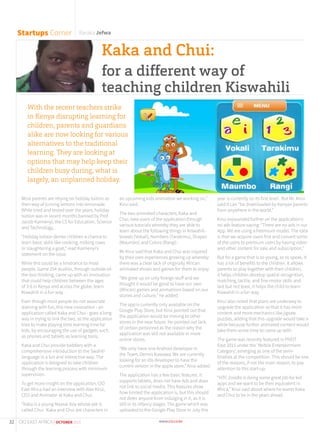 Most parents are relying on holiday tuition as
their way of turning lemons into lemonade.
While tried and tested over the years, holiday
tuition was in recent months banned by Prof
Jacob Kaimenyi, the CS for Education, Science
and Technology,.
“Holiday tuition denies children a chance to
learn basic skills like cooking, milking cows
or slaughtering a goat,” read Kaimenyi’s
statement on the issue.
While this could be a hindrance to most
people, Game 254 studios, through outside-of-
the-box thinking, came up with an innovation
that could help children between the ages
of 3-6 in Kenya and across the globe, learn
Kiswahili in a fun way.
Even though most people do not associate
learning with fun, this new innovation - an
application called Kaka and Chui - goes a long
way in trying to link the two, as the application
tries to make playing time learning time for
kids, by encouraging the use of gadgets such
as phones and tablets as learning tools.
Kaka and Chui provide toddlers with a
comprehensive introduction to the Swahili
language in a fun and interactive way. The
application is designed to take children
through the learning process with minimum
supervision.
To get more insight on the application, CIO
East Africa had an interview with Alex Kirui,
CEO and Animator at Kaka and Chui.
“Kaka is a young Maasai boy whose pet is
called Chui. Kaka and Chui are characters in
an upcoming kids animation we working on,”
Kirui said.
The two animated characters, Kaka and
Chui, take users of the application through
various tutorials whereby they are able to
learn about the following things in Kiswahili -
Vowels (Vokali), Numbers (Tarakimu), Shapes
(Maumbo) and Colors (Rangi).
Mr Kirui said that Kaka and Chui was inspired
by their own experiences growing up whereby
there was a clear lack of originally African
animated shows and games for them to enjoy.
“We grew up on only foreign stuff and we
thought it would be good to have our own
(African) games and animations based on our
stories and culture,” he added.
The app is currently only available on the
Google Play Store, but Kirui pointed out that
the application would be moving to other
stores in the near future. He pointed out lack
of certain personnel as the reason why the
application was still not available in more
online stores.
“We only have one Android developer in
the Team, Dennis Kawawa. We are currently
looking for an iOs developer to have the
current version in the apple store,” Kirui added.
The application has a few basic features. It
supports tablets, does not have Ads and does
not link to social media. This features show
how limited the application is, but this should
not deter anyone from indulging in it, as it is
still in its infancy stages. The game which was
uploaded to the Google Play Store in July this
year is currently on its first level. But Mr. Kirui
said it can “be downloaded by Kenyan parents
from anywhere in the world.”
Kirui expounded further on the application’s
no ads feature saying: “There are no ads in our
App. We are using a freemium model. The idea
is that we acquire users first and convert some
of the users to premium users by having video
and other content for sale and subscription.”
But for a game that is so young, so to speak, it
has a lot of benefits to the children. It allows
parents to play together with their children,
it helps children develop spatial recognition,
matching, tactile, and fine-motor skills and
last but not least, it helps the child to learn
Kiswahili in a fun way.
Kirui also noted that plans are underway to
upgrade the application so that it has more
content and more mechanics like jigsaw
puzzles, adding that this upgrade would take a
while because further animated content would
take them some time to come up with.
The game was recently featured in PIVOT
East 2015 under the ‘Mobile Entertainment
Category’, emerging as one of the semi-
finalists at the competition. This should be one
of the reasons, if not the main reason, to pay
attention to this start-up.
“HTC Zoodle is doing some great job for kid
apps and we want to be their equivalent in
Africa,” Kirui said about where he wants Kaka
and Chui to be in the years ahead.
Startups Corner Baraka Jefwa
Kaka and Chui:
for a different way of
teaching children Kiswahili
With the recent teachers strike
in Kenya disrupting learning for
children, parents and guardians
alike are now looking for various
alternatives to the traditional
learning. They are looking at
options that may help keep their
children busy during, what is
largely, an unplanned holiday.
32 CIO EAST AFRICA | OCTOBER 2015
 