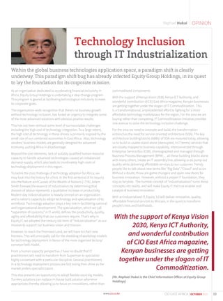 OPINIONRaphael Hukai
Within the global business technologies application space, a paradigm shift is clearly
underway. This paradigm shift bug has already infected Equity Group Holdings, in its quest
to lay the foundation for its corporate mission.
As an organization dedicated to accelerating financial inclusivity in
Africa, Equity Group Holdings is undertaking a step change program.
This program is geared at facilitating technological inclusivity to meet
its corporate goals.
The organization-wide recognition that there’s no business growth
without technology inclusion, has fueled an urgency to integrate some
of the most advanced solutions with obvious positive results.
This has not been without some level of surmountable challenges
including the high cost of technology integration. To a large extent,
the high cost of technology in these shores is primarily inspired by the
small size of our combined economies in East Africa. Also, technology
vendors’ business models are generally designed for advanced
economy, putting Africa in disadvantage.
Beyond the cost elements, lack of suitably qualified human resource
capacity to handle advanced technologies caused an imbalanced
demand-supply, which also leads to inordinately high costs of
technology deployment in this region.
To tackle the cost challenge of technology adoption for Africa, we
may look into the history for a hint. In the first sentence of An Inquiry
into the Nature and Causes of the Wealth of Nations (1776), Adam
Smith foresaw the essence of industrialism by determining that
division of labour represents a qualitative increase in productivity.
Modern day industrialization is heavily centred on an organization
and a nation’s capacity to adopt technology and specialization of its
workforce. Technology adoption plays a key role in facilitating national
and organizational development. The specialization, which we call
“separation of concerns” in IT world, defines the productivity, quality,
agility and affordability that our customers require. That’s why in
Equity IT, we adopted the century old term of “industrialization” as our
mission to support our business vision and mission.
However, to reach the Promised Land, we will have to chart new
frontiers. This will principally call for the shedding of workshop models
for technology deployment in favour of the more organised factory/
conveyor belt model.
From a human capacity perspective, I have no doubt that IT
practitioners will need to transform from Superman to specialists
highly conversant with a particular discipline. General practitioners
in a technology deployment process are fast losing their shine as the
market prefers specialist talent.
This also presents an opportunity to adopt flexible sourcing models.
Turnkey solutions can replace in-house built solution whenever
appropriate; thereby allowing us to focus on innovations, rather than
commoditized components.
With the support of Kenya Vision 2030, Kenya ICT Authority, and
wonderful contribution of CIO East Africa magazine, Kenyan businesses
are getting together under the slogan of IT Commoditization. This
is a transformational, unprecedented effort to fighting for a more
affordable technology marketplace for the region. For the area we are
buying rather than competing, IT Commoditization initiative provides
one avenue to solve the technology inclusion challenge.
For the area we need to innovate and build, the transformation
entrenches the need for service oriented architecture (SOA). The key
architecture building blocks (ABBs) of SOA are matured today, allowing
us to build re-usable stand-alone (decoupled, in IT terms) services that
are closely mapped to business capability, interconnected through
Enterprise Service Bus (ESB), choreographed and managed through
Business Process Management (BPM)… all these building blocks alone
with many others, create an IT assembly line, allowing us to pump out
quality while delivering affordable services to our customer. Trendy
people like to talk about new terms like “Big Data”, “Cloud” and so on.
Without a doubt, those are game changers and open new doors for
business innovation. However, without a proper IT foundation, they
stay as fairytale. The humble concept of “industrialization” turns those
concepts into reality, and will make Equity IT the true enabler and
catalyst of business innovation.
With an Industrialized IT, Equity 3.0 will deliver innovative, quality,
affordable financial services to Africans, in the quest to transform
people’s lives and livelihoods.
(Mr. Raphael Hukai is the Chief Information Officer at Equity Group
Holdings)
Technology Inclusion
through IT Industrialization
With the support of Kenya Vision
2030, Kenya ICT Authority,
and wonderful contribution
of CIO East Africa magazine,
Kenyan businesses are getting
together under the slogan of IT
Commoditization.
33CIO EAST AFRICA | OCTOBER 2015
 