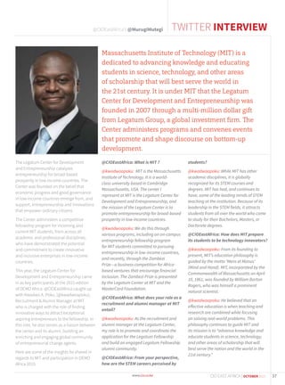 The Legatum Center for Development
and Entrepreneurship catalyzes
entrepreneurship for broad-based
prosperity in low-income countries. The
Center was founded on the belief that
economic progress and good governance
in low-income countries emerge from, and
support, entrepreneurship and innovations
that empower ordinary citizens.
The Center administers a competitive
fellowship program for incoming and
current MIT students, from across all
academic and professional disciplines,
who have demonstrated the potential
and commitment to create innovative
and inclusive enterprises in low-income
countries.
This year, the Legatum Center for
Development and Entrepreneurship came
in as key participants at the 2015 edition
of DEMO Africa. @CIOEastAfrica caught up
with Kwadwo A. Poku, (@kwadwoapoku),
Recruitment & Alumni Manager at MIT
who is charged with the role of finding
innovative ways to attract exceptional
aspiring entrepreneurs to the fellowship. In
this role, he also serves as a liaison between
the center and its alumni, building an
enriching and engaging global community
of entrepreneurial change agents.
Here are some of the insights he shared in
regards to MIT and participation in DEMO
Africa 2015:
@CIOEastAfrica: What is MIT ?
@kwadwoapoku: MIT is the Massachusetts
Institute of Technology. It is a world-
class university based in Cambridge
Massachusetts, USA. The center I
represent at MIT is the Legatum Center for
Development and Entrepreneurship, and
the mission of the Legatum Center is to
promote entrepreneurship for broad-based
prosperity in low-income countries.
@kwadwoapoku: We do this through
various programs, including an on-campus
entrepreneurship fellowship program
for MIT students committed to pursuing
entrepreneurship in low-income countries,
and recently, through the Zambezi
Prize—a business competition for Africa-
based ventures that encourage financial
inclusion. The Zambezi Prize is presented
by the Legatum Center at MIT and the
MasterCard Foundation.
@CIOEastAfrica: What does your role as a
recruitment and alumni manager at MIT
entail?
@kwadwoapoku: As the recruitment and
alumni manager at the Legatum Center,
my role is to promote and coordinate the
application for the Legatum Fellowship
and build an engaged Legatum Fellowship
alumni community.
@CIOEastAfrica: From your perspective,
how are the STEM careers perceived by
students?
@kwadwoapoku: While MIT has other
academic disciplines, it is globally
recognized for its STEM courses and
degrees. MIT has had, and continues to
have, some of the leading minds of STEM
teaching at the institution. Because of its
leadership in the STEM fields, it attracts
students from all over the world who come
to study for their Bachelors, Masters, or
Doctorate degrees.
@CIOEastAfrica: How does MIT prepare
its students to be technology innovators?
@kwadwoapoku: From its founding to
present, MIT’s education philosophy is
guided by the motto ‘Mens et Manus’
(Mind and Hand). MIT, incorporated by the
Commonwealth of Massachusetts on April
10, 1861, was founded by William Barton
Rogers, who was himself a prominent
natural scientist.
@kwadwoapoku: He believed that an
effective education is when teaching and
research are combined while focusing
on solving real-world problems. This
philosophy continues to guide MIT and
its mission is to “advance knowledge and
educate students in science, technology,
and other areas of scholarship that will
best serve the nation and the world in the
21st century.”
Massachusetts Institute of Technology (MIT) is a
dedicated to advancing knowledge and educating
students in science, technology, and other areas
of scholarship that will best serve the world in
the 21st century. It is under MIT that the Legatum
Center for Development and Entrepreneurship was
founded in 2007 through a multi-million dollar gift
from Legatum Group, a global investment ﬁrm. The
Center administers programs and convenes events
that promote and shape discourse on bottom-up
development.
TWITTER INTERVIEW@CIOEastAfrica’s @MurugiMutegi
37CIO EAST AFRICA | OCTOBER 2015
 