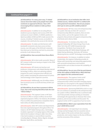 @CIOEastAfrica: For many years now, IT related
courses have been taken up by people from other
continents as opposed to Africans. How is MIT
encouraging African students to take up these
courses?
@kwadwoapoku: In addition to recruiting African
students to pursue degrees and courses at MIT, MIT
continues to invest in MOOCs. Its MOOCs platforms—
OpenCourseWare (OCW) and MITx make several of its
courses, including IT related courses, accessible to
anybody in the world who has access to the internet.
@kwadwoapoku: To make sure that learners with
bandwidth constraints also have access to these
courses, over 200 copies of the OCW site’s materials
have been put on hard drives and sent to universities
primarily in sub-Saharan Africa.
@CIOEastAfrica: How successful have these efforts
been?
@kwadwoapoku: We’ve been quite successful. Many of
MIT’s alumni in Africa are having an impact in the STEM
fields and beyond.
@kwadwoapoku: MIT alumni are teachers and
professors, entrepreneurs who helped develop internet
technology in Africa, others are operating robotics
programs for youth, and government officials and
policy makers overseeing the advancement of science
and technology in their respective countries.
@kwadwoapoku: Additionally, over 50 million visitors
have accessed courses on OCW and many of them are
from Africa.
@CIOEastAfrica: Do you have a presence in Africa.
If yes, how is MIT ensuring that Africa hubs the next
“Silicon Valley”?
@kwadwoapoku: The Legatum Center or MIT does
not have an office or campus in Africa, but we have
organized programs in Africa. For instance, the Zambezi
Prize is an Africa-focused business competition that is
held in Africa for Africa-based ventures.
@kwadwoapoku: Other MIT centers and departments
have also organized programs throughout Africa. For
instance, the MIT Global Startup Labs, a technology
incubator organized in emerging regions of the world,
held its first incubator in Kenya in 2002. Since then,
it has had incubators in several African countries,
including Algeria, Ethiopia, Ghana, Nigeria, Senegal,
Rwanda, South Africa, and Zambia.
@CIOEastAfrica: As an institution that offers tech
related courses, I believe that MIT is credited with
some great tech innovations. How do you prepare
start-ups to come up with scalable products?
@kwadwoapoku: MIT has a very rich entrepreneurship
eco-system. Not only are there 40+ courses in
entrepreneurship offered to students, there are also
many centers, such as the Legatum Center, and
programs that promote and support entrepreneurship
of all kinds and in diverse fields.
@kwadwoapoku: To mention a few, there is the
Legatum Fellowship, MIT Clean Energy Prize, D-Lab,
Sloan Tech Club, MIT $100K Entrepreneurship
Competition, The Martin Trust Center for MIT
Entrepreneurship, MIT IDEAS Global Challenge, MIT
Global Startup Workshop, StartLabs, MIT Venture
Mentoring Service, and MIT Technology Licensing Office.
@kwadwoapoku: For instance, in addition to tuition
scholarships, the Legatum Fellowship provides its
fellows with mentorship and networking opportunities
with successful entrepreneurs and investors.
Opportunities such as these increase the scalability of
the startup.
@CIOEastAfrica: You are one of the key participants
at the 2015 edition of DEMO Africa. What informed
your support for this continental event?
@kwadwoapoku: The Legatum Center at MIT
is committed to promoting and supporting
entrepreneurship in Africa and other emerging regions.
And while our core program is the Legatum Fellowship
at MIT, we also sponsor events such as DEMO Africa.
@kwadwoapoku: Sponsoring DEMO Africa 2015 is a way
for us to continue to contribute to the entrepreneurship
eco-system in Africa. DEMO Africa has a continent-wide
reach that provides startups working on innovative
technologies the opportunity to showcase their vision,
products, and services to Africa and the world. The
Legatum Center at MIT is supportive of such an event.
@CIOEastAfrica: What is your expectation from this
year’s DEMO Africa event?
@kwadwoapoku: I am expecting to see amazing
startups and technologies that are second to none in
other regions of the world, and also have a positive,
productive, and creative impact on the lives of Africans
and the economies of the continent.
Continued from page37 >>
38 CIO EAST AFRICA | OCTOBER 2015
 