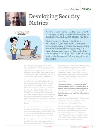 We have recently completed the development
of our latest training course on Security Metrics
Development and delivered it for the ﬁrst time.
The development of security metrics is
very important, yet it is an area of extreme
deﬁciency in many organizations. Appreciating
the importance of measuring security is a
given. If there were a product that could do it
automatically it would be one of the best selling
products in the market. Unfortunately it is not
that simple.
Developing Security
Metrics
OPINIONAlmerindo Graziano
The first step in “cracking” the security metrics
nut it to define what a metric is. One would think
that being such an important issue in today’s
information security world, there would be plenty
of definitions out there. Unfortunately, that is part
of the problem. There is not a good definition
and in order to understand what a metric is, one
has to first digest quite a bit of reading. The first
and focal publication on the subject is the book
by Andrew Jaquith from 2007, titled “Security
Metrics: Replacing Fear, Uncertainty, and Doubt”.
As of today, the book is still the only book that
fully addresses the subject of security metrics in
all its facets, including data collection and analysis
techniques, information visualization and more.
What is a metric then? Paraphrasing the definition
of metric from Wikipedia, we can define a metric as
follows:
“A metric is a system of attributes or parameters
and documented methods of assigning values to
them (obtaining a measure) and interpreting them
so that they can provide meaningful and usable
information about an object of measurement.”
The best way to visualize a metric, based on the
above definition, is to use a metric template, i.e.
a sample empty metric, which can help us define
the specific object of measurement, the associated
attributes and other important element of a
metric. Let’s say we wish to measure the patch
management process. That is now our object of
measurement, i.e. the object we wish to measure.
What does it mean to develop a metric for such
process? The first questions we have to ask
ourselves are:
“What information are we trying to get out of
the measurement process? Specifically, what do
we want to learn about the patch management
process that we do not know and why do we need
that information? How would that information be
relevant to us?
In other words, the development of a metric begins
with the elements of meaningful and usable
information from the metric definition.
Meaning and usability are relative concepts,
which require defining a target audience to whom
the information will be meaningful and usable.
The information generated by a metric may be
meaningful and actionable for the administrator
of the patch management system but not by the
senior management of the organization.
39CIO EAST AFRICA | OCTOBER 2015
 