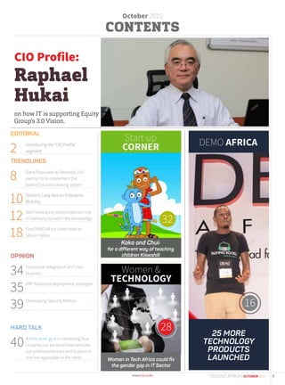 October 2015
28
32
Women &
TECHNOLOGY
Start up
CORNER DEMO AFRICA
EDITORIAL
2 Introducing the ‘CIO Profile’
segment
TRENDLINES
8 Bank Populaire du Rwanda, USi
partner to re-implement the
bank’sT24 core banking system
10 Oracle’s Craig Neil on Enterprise
Mobility
12 StarTimes lucky subscribers win trip
to Germany to watch the Bundesliga
18 Five DEMO Africa Lions head to
Silicon Valley
OPINION
34Functional integration of IT into
business
35ERP Solutions deployment strategies
.
39Developing Security Metrics .
.
HARD TALK
40A time to let go It is interesting how
uncanny our personal lives emulate
our professional lives and lessons in
one are applicable in the other. Women in Tech Africa could ﬁx
the gender gap in IT Sector
16
Kaka and Chui:
for a different way of teaching
children Kiswahili
CIO Profile:
Raphael
Hukai
on how IT is supporting Equity
Group’s 3.0 Vision.
25 MORE
TECHNOLOGY
PRODUCTS
LAUNCHED
5CIO EAST AFRICA | OCTOBER 2015
 
