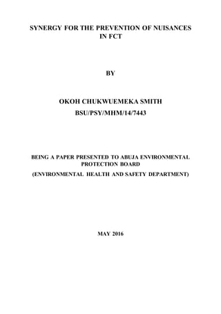SYNERGY FOR THE PREVENTION OF NUISANCES
IN FCT
BY
OKOH CHUKWUEMEKA SMITH
BSU/PSY/MHM/14/7443
BEING A PAPER PRESENTED TO ABUJA ENVIRONMENTAL
PROTECTION BOARD
(ENVIRONMENTAL HEALTH AND SAFETY DEPARTMENT)
MAY 2016
 