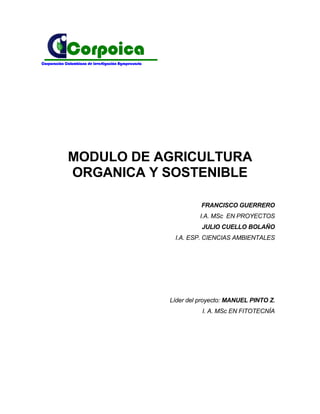 Corpoica
Corporación Colombiana de Investigación Agropecuaria




             MODULO DE AGRICULTURA
             ORGANICA Y SOSTENIBLE

                                                                 FRANCISCO GUERRERO
                                                                 I.A. MSc EN PROYECTOS
                                                                 JULIO CUELLO BOLAÑO
                                                        I.A. ESP. CIENCIAS AMBIENTALES




                                                       Líder del proyecto: MANUEL PINTO Z.
                                                                 I. A. MSc EN FITOTECNÍA
 