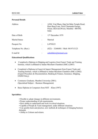 RESUME Ashish Falor 
Personal Details 
Address : A304, Vraj Dham, Opp Sai Baba Temple Road, 
Ram Baug Lane, Near Chamunda Garage, 
Poisar, Borivali (West), Mumbai - 400 092. 
India 
Date of Birth : 13th December 1979 
Marital Status : Married 
Passport No : L4795633 
Telephone No. (Resi.) : (022) – 32446801 / Mob: 9819713123 
E-mail Id : ashishfalor@hotmail.com 
Educational Qualifications 
· Completed a Diploma in Shipping and Logistics from Export Trade and Training 
Institute, which is affiliated to Indian Merchant Chambers (IMC) (2007) 
· Completed a Diploma in Export & Import Management from Export Trade and 
Training Institute, which is affiliated to Indian Merchant Chambers (IMC) (2002) 
(Export Procedure & Documentation, Banking & Finance, Insurance, Shipping, 
EXIM Policy) 
· Commerce Graduate, Mumbai University (2001). 
(Specialised Subject – Business Management) 
· Basic Diploma in Computers from NIIT – Khar (1997) 
Specialties: 
• Flexible to adopt changes in different environments. 
• Proper understanding of job requirements. 
• Have ability to understand and work in critical situations. 
• Capable of People & Team management, under different situations 
• Can quickly learn and practice, new methods & techniques of changing business 
demands 
• Ability to Unlearn and relearn. 
 