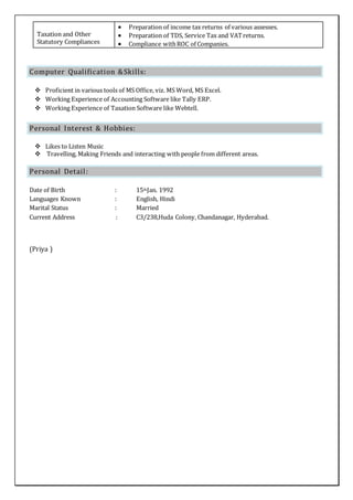 Taxation and Other
Statutory Compliances
 Preparation of income tax returns of various assesses.
 Preparation of TDS, Service Tax and VATreturns.
 Compliance withROC of Companies.
Computer Qualification &Skills:
 Proficient in various tools of MS Office, viz. MS Word, MS Excel.
 Working Experience of Accounting Software like Tally ERP.
 Working Experience of Taxation Software like Webtell.
Personal Interest & Hobbies:
 Likes to Listen Music
 Travelling, Making Friends and interacting with people from different areas.
Personal Detail:
Date of Birth : 15thJan. 1992
Languages Known : English, Hindi
Marital Status : Married
Current Address : C3/238,Huda Colony, Chandanagar, Hyderabad.
(Priya )
 