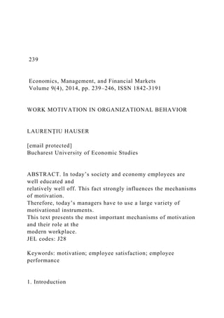 239
Economics, Management, and Financial Markets
Volume 9(4), 2014, pp. 239–246, ISSN 1842-3191
WORK MOTIVATION IN ORGANIZATIONAL BEHAVIOR
LAURENŢIU HAUSER
[email protected]
Bucharest University of Economic Studies
ABSTRACT. In today’s society and economy employees are
well educated and
relatively well off. This fact strongly influences the mechanisms
of motivation.
Therefore, today’s managers have to use a large variety of
motivational instruments.
This text presents the most important mechanisms of motivation
and their role at the
modern workplace.
JEL codes: J28
Keywords: motivation; employee satisfaction; employee
performance
1. Introduction
 