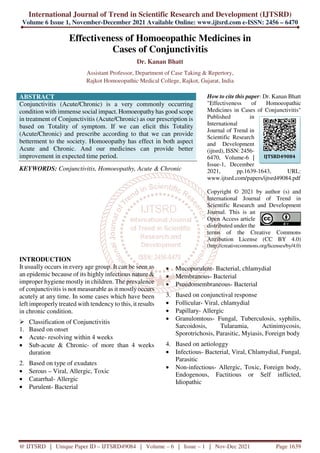 International Journal of Trend in Scientific Research and Development (IJTSRD)
Volume 6 Issue 1, November-December 2021 Available Online: www.ijtsrd.com e-ISSN: 2456 – 6470
@ IJTSRD | Unique Paper ID – IJTSRD49084 | Volume – 6 | Issue – 1 | Nov-Dec 2021 Page 1639
Effectiveness of Homoeopathic Medicines in
Cases of Conjunctivitis
Dr. Kanan Bhatt
Assistant Professor, Department of Case Taking & Repertory,
Rajkot Homoeopathic Medical College, Rajkot, Gujarat, India
ABSTRACT
Conjunctivitis (Acute/Chronic) is a very commonly occurring
condition with immense social impact. Homoeopathy has good scope
in treatment of Conjunctivitis (Acute/Chronic) as our prescription is
based on Totality of symptom. If we can elicit this Totality
(Acute/Chronic) and prescribe according to that we can provide
betterment to the society. Homoeopathy has effect in both aspect
Acute and Chronic. And our medicines can provide better
improvement in expected time period.
KEYWORDS: Conjunctivitis, Homoeopathy, Acute & Chronic
How to cite this paper: Dr. Kanan Bhatt
"Effectiveness of Homoeopathic
Medicines in Cases of Conjunctivitis"
Published in
International
Journal of Trend in
Scientific Research
and Development
(ijtsrd), ISSN: 2456-
6470, Volume-6 |
Issue-1, December
2021, pp.1639-1643, URL:
www.ijtsrd.com/papers/ijtsrd49084.pdf
Copyright © 2021 by author (s) and
International Journal of Trend in
Scientific Research and Development
Journal. This is an
Open Access article
distributed under the
terms of the Creative Commons
Attribution License (CC BY 4.0)
(http://creativecommons.org/licenses/by/4.0)
INTRODUCTION
It usually occurs in every age group. It can be seen as
an epidemic because of its highly infectious nature &
improper hygiene mostly in children. The prevalence
of conjunctivitis is not measurable as it mostlyoccurs
acutely at any time. In some cases which have been
left improperly treated with tendency to this, it results
in chronic condition.
Classification of Conjunctivitis
1. Based on onset
• Acute- resolving within 4 weeks
• Sub-acute & Chronic- of more than 4 weeks
duration
2. Based on type of exudates
• Serous – Viral, Allergic, Toxic
• Catarrhal- Allergic
• Purulent- Bacterial
• Mucopurulent- Bacterial, chlamydial
• Membranous- Bacterial
• Psuedomembraneous- Bacterial
3. Based on conjunctival response
• Follicular- Viral, chlamydial
• Papillary- Allergic
• Granulomtous- Fungal, Tuberculosis, syphilis,
Sarcoidosis, Tularamia, Actinimycosis,
Sporotrichosis, Parasitic, Myiasis, Foreign body
4. Based on aetiologgy
• Infectious- Bacterial, Viral, Chlamydial, Fungal,
Parasitic
• Non-infectious- Allergic, Toxic, Foreign body,
Endogenous, Factitious or Self inflicted,
Idiopathic
IJTSRD49084
 