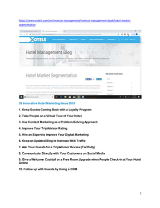 1
https://www.xotels.com/en/revenue-management/revenue-management-book/hotel-market-
segmentation
39 Innovative Hotel Marketing Ideas 2018
1. Keep Guests Coming Back with a Loyalty Program
2. Take People on a Virtual Tour of Your Hotel
3. Use Content Marketing as a Problem-Solving Approach
4. Improve Your TripAdvisor Rating
5. Hire an Expert to Improve Your Digital Marketing
6. Keep an Updated Blog to Increase Web Traffic
7. Ask Your Guests for a TripAdvisor Review (Tactfully)
8. Communicate Directly with Your Customers on Social Media
9. Give a Welcome Cocktail or a Free Room Upgrade when People Check-in at Your Hotel
Online
10. Follow up with Guests by Using a CRM
 