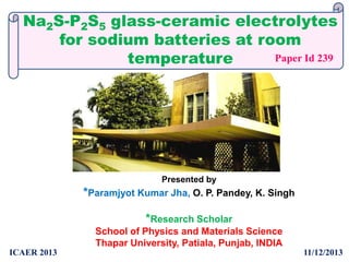 Na2S-P2S5 glass-ceramic electrolytes
for sodium batteries at room
Paper Id 239
temperature

Presented by

*Paramjyot Kumar Jha, O. P. Pandey, K. Singh
*Research Scholar
School of Physics and Materials Science
Thapar University, Patiala, Punjab, INDIA
ICAER 2013

11/12/2013

 