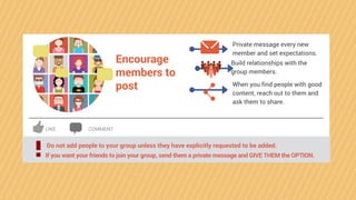 Encourage
members to
post
Private message every new
member and set expectations.
Build relationships with the
group members.
When you find people with good
content, reach out to them and
ask them to share.
Do not add people to your group unless they have explicitly requested to be added.
! If you want your friends to join your group, send them a private message and GIVE THEM the OPTION.
LIKE COMMENT
 