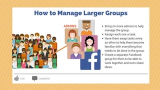 LIKE COMMENT
ADMINS Bring on more admins to help
manage the group.
Assign each one a task.
Have them swap tasks every
so often to help them become
familiar with everything that
needs to be done in the group.
Create a separate Facebook
group for them to be able to
work together and even share
ideas.
How to Manage Larger Groups
 