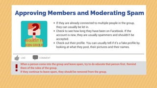 LIKE COMMENT
Approving Members and Moderating Spam
?REQUEST TO
JOIN GROUP
If they are already connected to multiple people in the group,
they can usually be let in.
Check to see how long they have been on Facebook. If the
account is new, they are usually spammers and shouldn’t be
accepted.
Check out their profile. You can usually tell if it’s a fake profile by
looking at what they post, their pictures and their names.
When a person come into the group and leave spam, try to do educate that person first. Remind
them of the rules of the group.
If they continue to leave spam, they should be removed from the group.
!
 