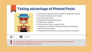 Taking advantage of Pinned Posts
It’s a good idea to rotate these pins and use them to engage the community. The frequency of
rotating your pins will depend on the group.!
LIKE COMMENT
Pin themes for photos that the members should take and post
Pin a post to function as a live chat.
Your upcoming events.
Competitions hosted by the group
Feature your members.
If someone has won an award, pin that.
Giveaways for members. If they want to get in the drawing,
they can comment below.
Strategically pin promotions of your product(s) or service(s).
Member of the
Month
 