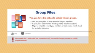 Group Files
Yes, you have the option to upload files in groups.
This is a good place to store resources for your members.
A good place for a member directory and for recommendations.
Might be helpful to remind your members at least once a month about
the available resources.
LIKE COMMENT
Most people don’t understand how to use them, so if you use this feature, you need to explain
to your members.!
 