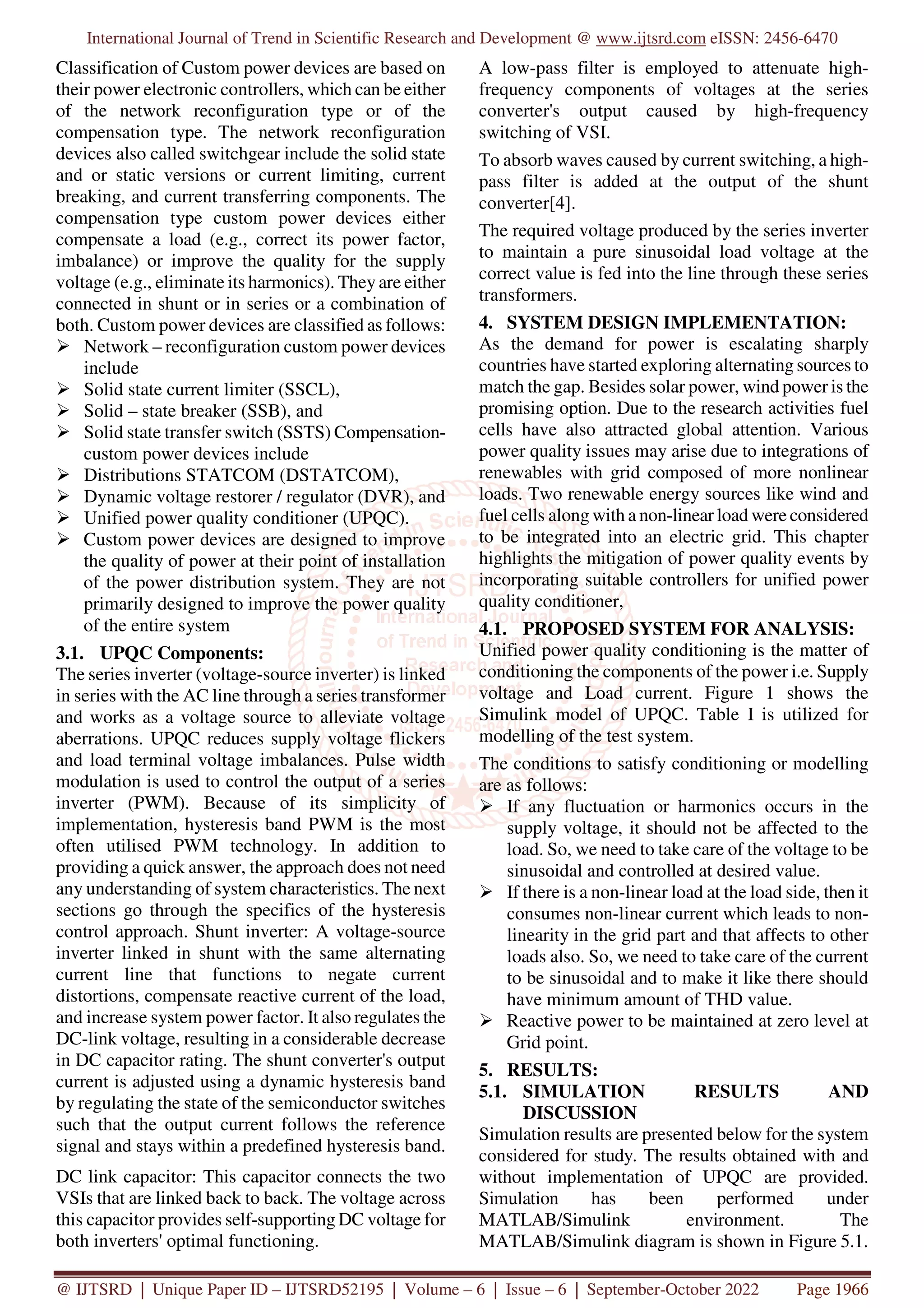 International Journal of Trend in Scientific Research and Development @ www.ijtsrd.com eISSN: 2456-6470
@ IJTSRD | Unique Paper ID – IJTSRD52195 | Volume – 6 | Issue – 6 | September-October 2022 Page 1966
Classification of Custom power devices are based on
their power electronic controllers, which can be either
of the network reconfiguration type or of the
compensation type. The network reconfiguration
devices also called switchgear include the solid state
and or static versions or current limiting, current
breaking, and current transferring components. The
compensation type custom power devices either
compensate a load (e.g., correct its power factor,
imbalance) or improve the quality for the supply
voltage (e.g., eliminate its harmonics). They are either
connected in shunt or in series or a combination of
both. Custom power devices are classified as follows:
Network – reconfiguration custom power devices
include
Solid state current limiter (SSCL),
Solid – state breaker (SSB), and
Solid state transfer switch (SSTS) Compensation-
custom power devices include
Distributions STATCOM (DSTATCOM),
Dynamic voltage restorer / regulator (DVR), and
Unified power quality conditioner (UPQC).
Custom power devices are designed to improve
the quality of power at their point of installation
of the power distribution system. They are not
primarily designed to improve the power quality
of the entire system
3.1. UPQC Components:
The series inverter (voltage-source inverter) is linked
in series with the AC line through a series transformer
and works as a voltage source to alleviate voltage
aberrations. UPQC reduces supply voltage flickers
and load terminal voltage imbalances. Pulse width
modulation is used to control the output of a series
inverter (PWM). Because of its simplicity of
implementation, hysteresis band PWM is the most
often utilised PWM technology. In addition to
providing a quick answer, the approach does not need
any understanding of system characteristics. The next
sections go through the specifics of the hysteresis
control approach. Shunt inverter: A voltage-source
inverter linked in shunt with the same alternating
current line that functions to negate current
distortions, compensate reactive current of the load,
and increase system power factor. It also regulates the
DC-link voltage, resulting in a considerable decrease
in DC capacitor rating. The shunt converter's output
current is adjusted using a dynamic hysteresis band
by regulating the state of the semiconductor switches
such that the output current follows the reference
signal and stays within a predefined hysteresis band.
DC link capacitor: This capacitor connects the two
VSIs that are linked back to back. The voltage across
this capacitor provides self-supporting DC voltage for
both inverters' optimal functioning.
A low-pass filter is employed to attenuate high-
frequency components of voltages at the series
converter's output caused by high-frequency
switching of VSI.
To absorb waves caused by current switching, a high-
pass filter is added at the output of the shunt
converter[4].
The required voltage produced by the series inverter
to maintain a pure sinusoidal load voltage at the
correct value is fed into the line through these series
transformers.
4. SYSTEM DESIGN IMPLEMENTATION:
As the demand for power is escalating sharply
countries have started exploring alternating sources to
match the gap. Besides solar power, wind power is the
promising option. Due to the research activities fuel
cells have also attracted global attention. Various
power quality issues may arise due to integrations of
renewables with grid composed of more nonlinear
loads. Two renewable energy sources like wind and
fuel cells along with a non-linear load were considered
to be integrated into an electric grid. This chapter
highlights the mitigation of power quality events by
incorporating suitable controllers for unified power
quality conditioner,
4.1. PROPOSED SYSTEM FOR ANALYSIS:
Unified power quality conditioning is the matter of
conditioning the components of the power i.e. Supply
voltage and Load current. Figure 1 shows the
Simulink model of UPQC. Table I is utilized for
modelling of the test system.
The conditions to satisfy conditioning or modelling
are as follows:
If any fluctuation or harmonics occurs in the
supply voltage, it should not be affected to the
load. So, we need to take care of the voltage to be
sinusoidal and controlled at desired value.
If there is a non-linear load at the load side, then it
consumes non-linear current which leads to non-
linearity in the grid part and that affects to other
loads also. So, we need to take care of the current
to be sinusoidal and to make it like there should
have minimum amount of THD value.
Reactive power to be maintained at zero level at
Grid point.
5. RESULTS:
5.1. SIMULATION RESULTS AND
DISCUSSION
Simulation results are presented below for the system
considered for study. The results obtained with and
without implementation of UPQC are provided.
Simulation has been performed under
MATLAB/Simulink environment. The
MATLAB/Simulink diagram is shown in Figure 5.1.
 