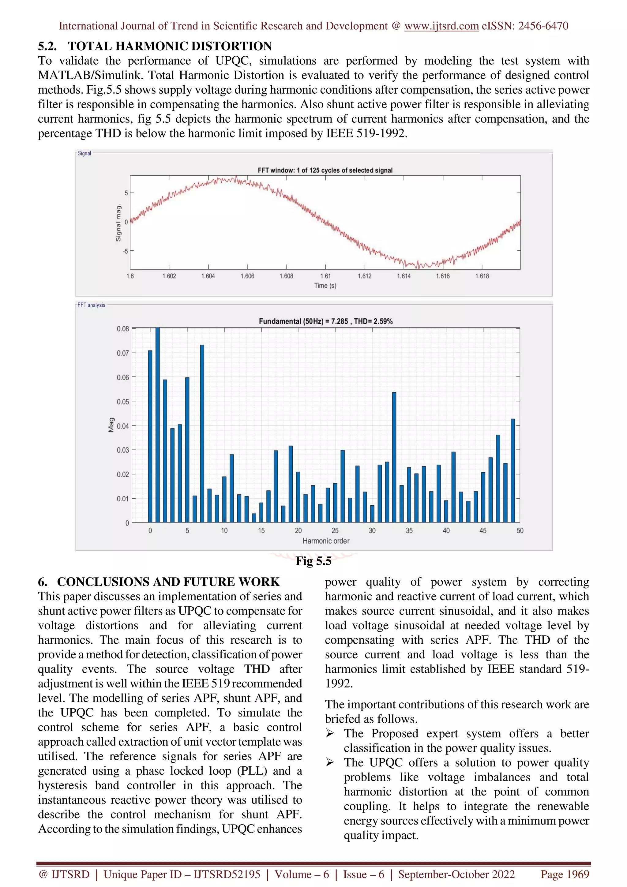 International Journal of Trend in Scientific Research and Development @ www.ijtsrd.com eISSN: 2456-6470
@ IJTSRD | Unique Paper ID – IJTSRD52195 | Volume – 6 | Issue – 6 | September-October 2022 Page 1969
5.2. TOTAL HARMONIC DISTORTION
To validate the performance of UPQC, simulations are performed by modeling the test system with
MATLAB/Simulink. Total Harmonic Distortion is evaluated to verify the performance of designed control
methods. Fig.5.5 shows supply voltage during harmonic conditions after compensation, the series active power
filter is responsible in compensating the harmonics. Also shunt active power filter is responsible in alleviating
current harmonics, fig 5.5 depicts the harmonic spectrum of current harmonics after compensation, and the
percentage THD is below the harmonic limit imposed by IEEE 519-1992.
Fig 5.5
6. CONCLUSIONS AND FUTURE WORK
This paper discusses an implementation of series and
shunt active power filters as UPQC to compensate for
voltage distortions and for alleviating current
harmonics. The main focus of this research is to
provide a method for detection, classification of power
quality events. The source voltage THD after
adjustment is well within the IEEE 519 recommended
level. The modelling of series APF, shunt APF, and
the UPQC has been completed. To simulate the
control scheme for series APF, a basic control
approach called extraction of unit vector template was
utilised. The reference signals for series APF are
generated using a phase locked loop (PLL) and a
hysteresis band controller in this approach. The
instantaneous reactive power theory was utilised to
describe the control mechanism for shunt APF.
According to the simulation findings, UPQC enhances
power quality of power system by correcting
harmonic and reactive current of load current, which
makes source current sinusoidal, and it also makes
load voltage sinusoidal at needed voltage level by
compensating with series APF. The THD of the
source current and load voltage is less than the
harmonics limit established by IEEE standard 519-
1992.
The important contributions of this research work are
briefed as follows.
The Proposed expert system offers a better
classification in the power quality issues.
The UPQC offers a solution to power quality
problems like voltage imbalances and total
harmonic distortion at the point of common
coupling. It helps to integrate the renewable
energy sources effectively with a minimum power
quality impact.
 