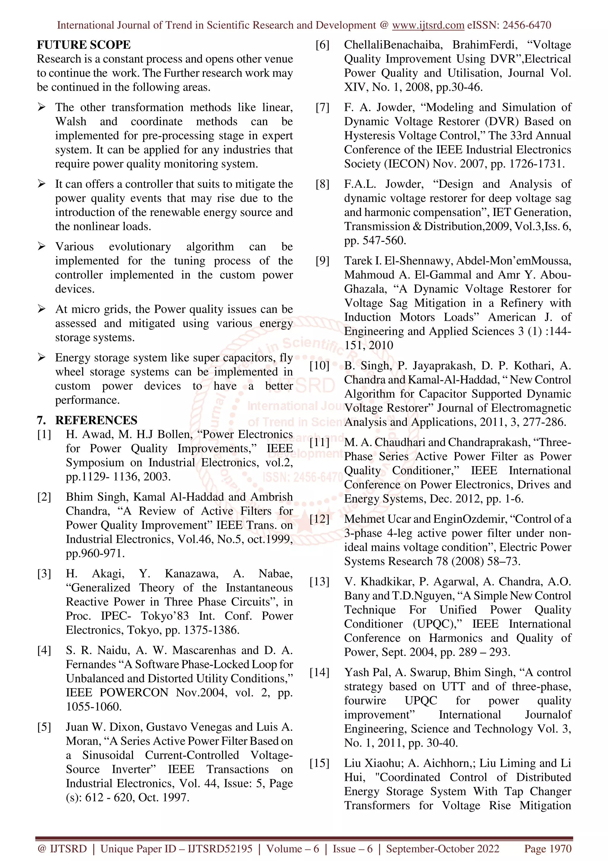 International Journal of Trend in Scientific Research and Development @ www.ijtsrd.com eISSN: 2456-6470
@ IJTSRD | Unique Paper ID – IJTSRD52195 | Volume – 6 | Issue – 6 | September-October 2022 Page 1970
FUTURE SCOPE
Research is a constant process and opens other venue
to continue the work. The Further research work may
be continued in the following areas.
The other transformation methods like linear,
Walsh and coordinate methods can be
implemented for pre-processing stage in expert
system. It can be applied for any industries that
require power quality monitoring system.
It can offers a controller that suits to mitigate the
power quality events that may rise due to the
introduction of the renewable energy source and
the nonlinear loads.
Various evolutionary algorithm can be
implemented for the tuning process of the
controller implemented in the custom power
devices.
At micro grids, the Power quality issues can be
assessed and mitigated using various energy
storage systems.
Energy storage system like super capacitors, fly
wheel storage systems can be implemented in
custom power devices to have a better
performance.
7. REFERENCES
[1] H. Awad, M. H.J Bollen, “Power Electronics
for Power Quality Improvements,” IEEE
Symposium on Industrial Electronics, vol.2,
pp.1129- 1136, 2003.
[2] Bhim Singh, Kamal Al-Haddad and Ambrish
Chandra, “A Review of Active Filters for
Power Quality Improvement” IEEE Trans. on
Industrial Electronics, Vol.46, No.5, oct.1999,
pp.960-971.
[3] H. Akagi, Y. Kanazawa, A. Nabae,
“Generalized Theory of the Instantaneous
Reactive Power in Three Phase Circuits”, in
Proc. IPEC- Tokyo’83 Int. Conf. Power
Electronics, Tokyo, pp. 1375-1386.
[4] S. R. Naidu, A. W. Mascarenhas and D. A.
Fernandes “A Software Phase-Locked Loop for
Unbalanced and Distorted Utility Conditions,”
IEEE POWERCON Nov.2004, vol. 2, pp.
1055-1060.
[5] Juan W. Dixon, Gustavo Venegas and Luis A.
Moran, “A Series Active Power Filter Based on
a Sinusoidal Current-Controlled Voltage-
Source Inverter” IEEE Transactions on
Industrial Electronics, Vol. 44, Issue: 5, Page
(s): 612 - 620, Oct. 1997.
[6] ChellaliBenachaiba, BrahimFerdi, “Voltage
Quality Improvement Using DVR”,Electrical
Power Quality and Utilisation, Journal Vol.
XIV, No. 1, 2008, pp.30-46.
[7] F. A. Jowder, “Modeling and Simulation of
Dynamic Voltage Restorer (DVR) Based on
Hysteresis Voltage Control,” The 33rd Annual
Conference of the IEEE Industrial Electronics
Society (IECON) Nov. 2007, pp. 1726-1731.
[8] F.A.L. Jowder, “Design and Analysis of
dynamic voltage restorer for deep voltage sag
and harmonic compensation”, IET Generation,
Transmission & Distribution,2009, Vol.3,Iss. 6,
pp. 547-560.
[9] Tarek I. El-Shennawy, Abdel-Mon’emMoussa,
Mahmoud A. El-Gammal and Amr Y. Abou-
Ghazala, “A Dynamic Voltage Restorer for
Voltage Sag Mitigation in a Refinery with
Induction Motors Loads” American J. of
Engineering and Applied Sciences 3 (1) :144-
151, 2010
[10] B. Singh, P. Jayaprakash, D. P. Kothari, A.
Chandra and Kamal-Al-Haddad, “ New Control
Algorithm for Capacitor Supported Dynamic
Voltage Restorer” Journal of Electromagnetic
Analysis and Applications, 2011, 3, 277-286.
[11] M. A. Chaudhari and Chandraprakash, “Three-
Phase Series Active Power Filter as Power
Quality Conditioner,” IEEE International
Conference on Power Electronics, Drives and
Energy Systems, Dec. 2012, pp. 1-6.
[12] Mehmet Ucar and EnginOzdemir, “Control of a
3-phase 4-leg active power filter under non-
ideal mains voltage condition”, Electric Power
Systems Research 78 (2008) 58–73.
[13] V. Khadkikar, P. Agarwal, A. Chandra, A.O.
Bany and T.D.Nguyen, “A Simple New Control
Technique For Unified Power Quality
Conditioner (UPQC),” IEEE International
Conference on Harmonics and Quality of
Power, Sept. 2004, pp. 289 – 293.
[14] Yash Pal, A. Swarup, Bhim Singh, “A control
strategy based on UTT and of three-phase,
fourwire UPQC for power quality
improvement” International Journalof
Engineering, Science and Technology Vol. 3,
No. 1, 2011, pp. 30-40.
[15] Liu Xiaohu; A. Aichhorn,; Liu Liming and Li
Hui, "Coordinated Control of Distributed
Energy Storage System With Tap Changer
Transformers for Voltage Rise Mitigation
 