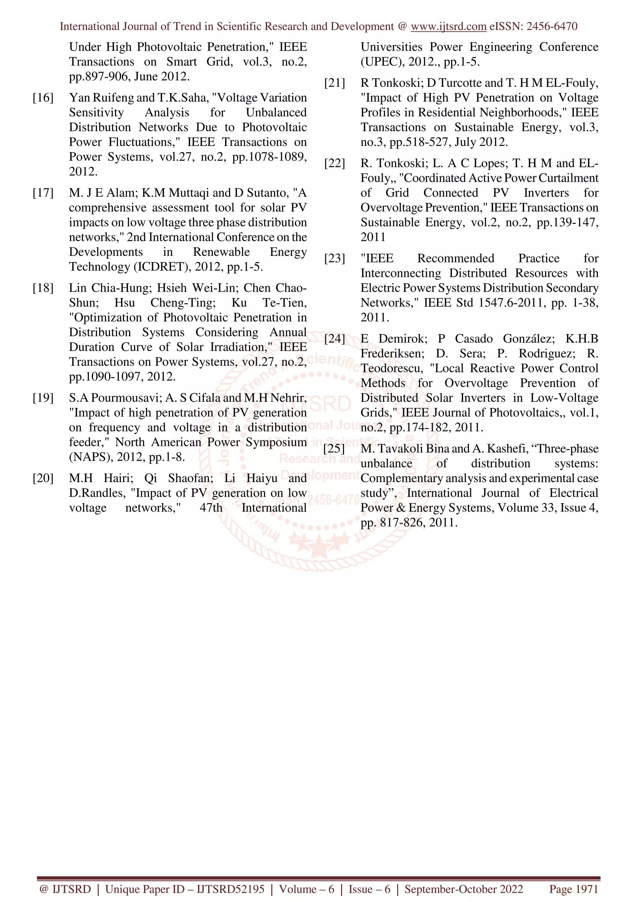 International Journal of Trend in Scientific Research and Development @ www.ijtsrd.com eISSN: 2456-6470
@ IJTSRD | Unique Paper ID – IJTSRD52195 | Volume – 6 | Issue – 6 | September-October 2022 Page 1971
Under High Photovoltaic Penetration," IEEE
Transactions on Smart Grid, vol.3, no.2,
pp.897-906, June 2012.
[16] Yan Ruifeng and T.K.Saha, "Voltage Variation
Sensitivity Analysis for Unbalanced
Distribution Networks Due to Photovoltaic
Power Fluctuations," IEEE Transactions on
Power Systems, vol.27, no.2, pp.1078-1089,
2012.
[17] M. J E Alam; K.M Muttaqi and D Sutanto, "A
comprehensive assessment tool for solar PV
impacts on low voltage three phase distribution
networks," 2nd International Conference on the
Developments in Renewable Energy
Technology (ICDRET), 2012, pp.1-5.
[18] Lin Chia-Hung; Hsieh Wei-Lin; Chen Chao-
Shun; Hsu Cheng-Ting; Ku Te-Tien,
"Optimization of Photovoltaic Penetration in
Distribution Systems Considering Annual
Duration Curve of Solar Irradiation," IEEE
Transactions on Power Systems, vol.27, no.2,
pp.1090-1097, 2012.
[19] S.A Pourmousavi; A. S Cifala and M.H Nehrir,
"Impact of high penetration of PV generation
on frequency and voltage in a distribution
feeder," North American Power Symposium
(NAPS), 2012, pp.1-8.
[20] M.H Hairi; Qi Shaofan; Li Haiyu and
D.Randles, "Impact of PV generation on low
voltage networks," 47th International
Universities Power Engineering Conference
(UPEC), 2012., pp.1-5.
[21] R Tonkoski; D Turcotte and T. H M EL-Fouly,
"Impact of High PV Penetration on Voltage
Profiles in Residential Neighborhoods," IEEE
Transactions on Sustainable Energy, vol.3,
no.3, pp.518-527, July 2012.
[22] R. Tonkoski; L. A C Lopes; T. H M and EL-
Fouly,, "Coordinated Active Power Curtailment
of Grid Connected PV Inverters for
Overvoltage Prevention," IEEE Transactions on
Sustainable Energy, vol.2, no.2, pp.139-147,
2011
[23] "IEEE Recommended Practice for
Interconnecting Distributed Resources with
Electric Power Systems Distribution Secondary
Networks," IEEE Std 1547.6-2011, pp. 1-38,
2011.
[24] E Demirok; P Casado González; K.H.B
Frederiksen; D. Sera; P. Rodriguez; R.
Teodorescu, "Local Reactive Power Control
Methods for Overvoltage Prevention of
Distributed Solar Inverters in Low-Voltage
Grids," IEEE Journal of Photovoltaics,, vol.1,
no.2, pp.174-182, 2011.
[25] M. Tavakoli Bina and A. Kashefi, “Three-phase
unbalance of distribution systems:
Complementary analysis and experimental case
study”, International Journal of Electrical
Power & Energy Systems, Volume 33, Issue 4,
pp. 817-826, 2011.
 