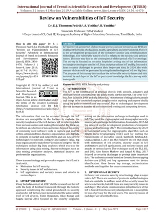 International Journal of Trend in Scientific Research and Development (IJTSRD)
Volume: 3 | Issue: 4 | May-Jun 2019 Available Online: www.ijtsrd.com e-ISSN: 2456 - 6470
@ IJTSRD | Unique Paper ID - IJTSRD24020 | Volume – 3 | Issue – 4 | May-Jun 2019 Page: 1117
Review on Vulnerabilities of IoT Security
Dr. E. J. Thomson Fedrik1, A. Vinitha2, B. Vanitha2
1Associate Professor, 2MCA Student
1,2Department of CS, CA & IT, Karpagam Academy of Higher Education, Coimbatore, Tamil Nadu, India
How to cite this paper: Dr. E. J.
Thomson Fedrik | A. Vinitha | B. Vanitha
"Review on Vulnerabilities of IoT
Security" Published in International
Journal of Trend in Scientific Research
and Development
(ijtsrd), ISSN: 2456-
6470, Volume-3 |
Issue-4, June 2019,
pp.1117-1119, URL:
https://www.ijtsrd.c
om/papers/ijtsrd24
020.pdf
Copyright © 2019 by author(s) and
International Journal of Trend in
Scientific Research
and Development
Journal. This is an
Open Access article distributed under
the terms of the Creative Commons
Attribution License (CC BY 4.0)
(http://creativecommons.org/licenses/
by/4.0)
ABSTRACT
IoT is referred as Internet of objects and wireless sensor networks and RFIDare
enabled in the fields of education, health, agricultureand entertainment.TheIoT
is the development production of the computer science and communication
technology. The vulnerable nature of IoT is related to the security and privacy
issues. The user may face as the consequence of the spread of IoT technology.
The survey is focused on security loopholes arising out of the information
exchange technologies used in IoT. Data analytics utilizes IoT and BigData andit
faces security challenges to protect their important data. In 2020, the wide
amount of data could be generated by using the technologies of IoTandBigData.
The purpose of this survey is to analyze the vulnerable security issues and risk
involved in each layer of the IoT as per to our knowledge the first survey with
some goals.
Keywords: RFID, WSN, Security and privacy
1. INTRODUCTION
The IoT is the combination of physical objects with sensors, actuators and
controllers with connectivity to the public world via the internet. The term “IoT”
was first coined in 1998 and it is defined as, “the internet of things allows people
and things to be connected anytime, anyplace with anything and anyone ideally
using any path or network and any service”. Due to technological development
there is increase in number of interconnected sensing and computing devices.
The information that can be accessed through the IoT
devices are susceptible to the hackers to evaluate the
security loopholes of the IoT devices. IoT is collecting data
from various sources and making them useful. Big Data can
be defined as collection of data with sizes beyond the ability
of commonly used software tools to capture and analyze
within a stipulated time. Businessorganization usesBigData
to compete in market and outperform and use data driven
technologies to innovate, compete and capture value. Big
Data organization tomakebetterdecision tocompete.TheBI
techniques include Big Data analytics which extracts the
information using data mining. Recent techniques such as
data mining, predictive analysis, statistical analysis are
performed in organizations.
There is no technology and protocol to supporttheIoT and it
deals with,
Motivation for IoT security.
Security issues in IoT architecture.
IoT applications and security issues and attacks in
various layers.
2. LITERATURE REVIEW
Vinay Sachidananda et al, 2017 did the research on the IoT
with the help of Testbed framework through the holistic
approach constituting the initial groundwork in security
analysis for IoT devices, have demonstrated thevulnerability
level of IoT devices. Tuhin Borgohain, Uday Kumar and
Sugata Sanyal, 2015 focused on the security loopholes
arising out the information exchange technologies used in
IoT. They used the cryptographic and stenographic security
measures to exchangetheinformation.Azamuddin,2017 did
the research on the development production of computer
science and technology of IoT. The embedded securityofIoT
is maintained using the cryptographic algorithm such as
Elliptic-Curve-Cryptography (ECC) used for melting the
requirements of execution speed. Santhosh Krishna.B.V,
Gnanasekaran.T, 2017 did the research on IoT that deals
with motivation of IoT security, security issues in IoT
architecture and IoT applications, and security issues and
attacks in various layers. The techniques used are TLS, SSL
and DNS. Alex Roney Mathew and Aayad Al Hajj, 2017
focused on security challenges to protect their important
data. The authentication is based on Generic Bootstrapping
Architecture (GBA) and key agreement used for device
identification. Here Secure key storage, authentication
methods used together for secure communication.
3. REVIEW ON IoT SECURITY
In the current scenario, security in technology plays a major
role in IoT. There are number of protocols and technologies
that are available to address most of the security issues for
wireless networks, but still there are many securityissuesin
each layer. The whole communication infrastructure of the
IoT is flawed from the security standpoint and is susceptible
to loss of privacy for the end users. The security issues of
each layer are described below.
IJTSRD24020
 