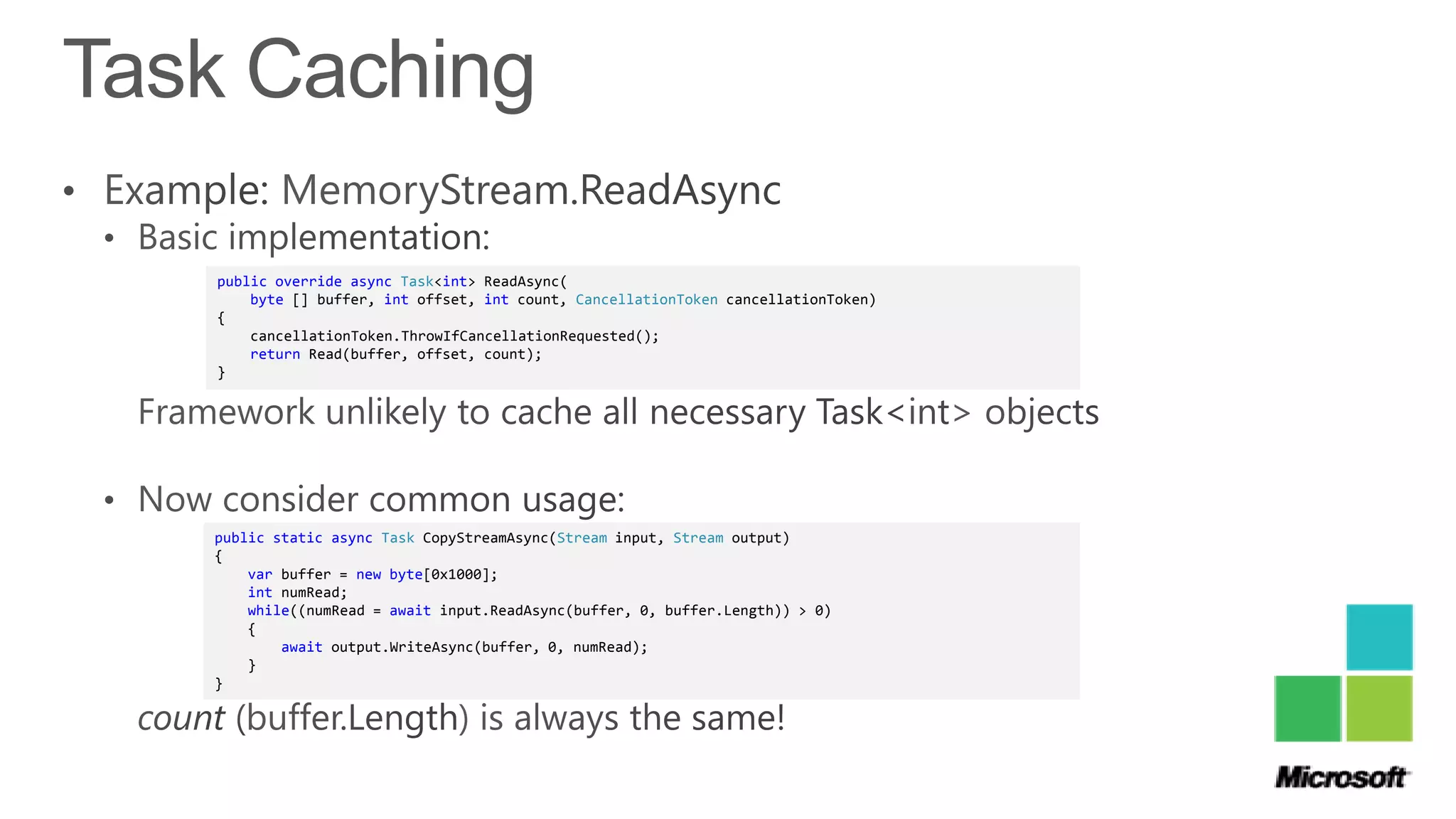 public override async Task<int> ReadAsync(
    byte [] buffer, int offset, int count, CancellationToken cancellationToken)
{
    cancellationToken.ThrowIfCancellationRequested();
    return Read(buffer, offset, count);
}




public static async Task CopyStreamAsync(Stream input, Stream output)
{
    var buffer = new byte[0x1000];
    int numRead;
    while((numRead = await input.ReadAsync(buffer, 0, buffer.Length)) > 0)
    {
        await output.WriteAsync(buffer, 0, numRead);
    }
}
 