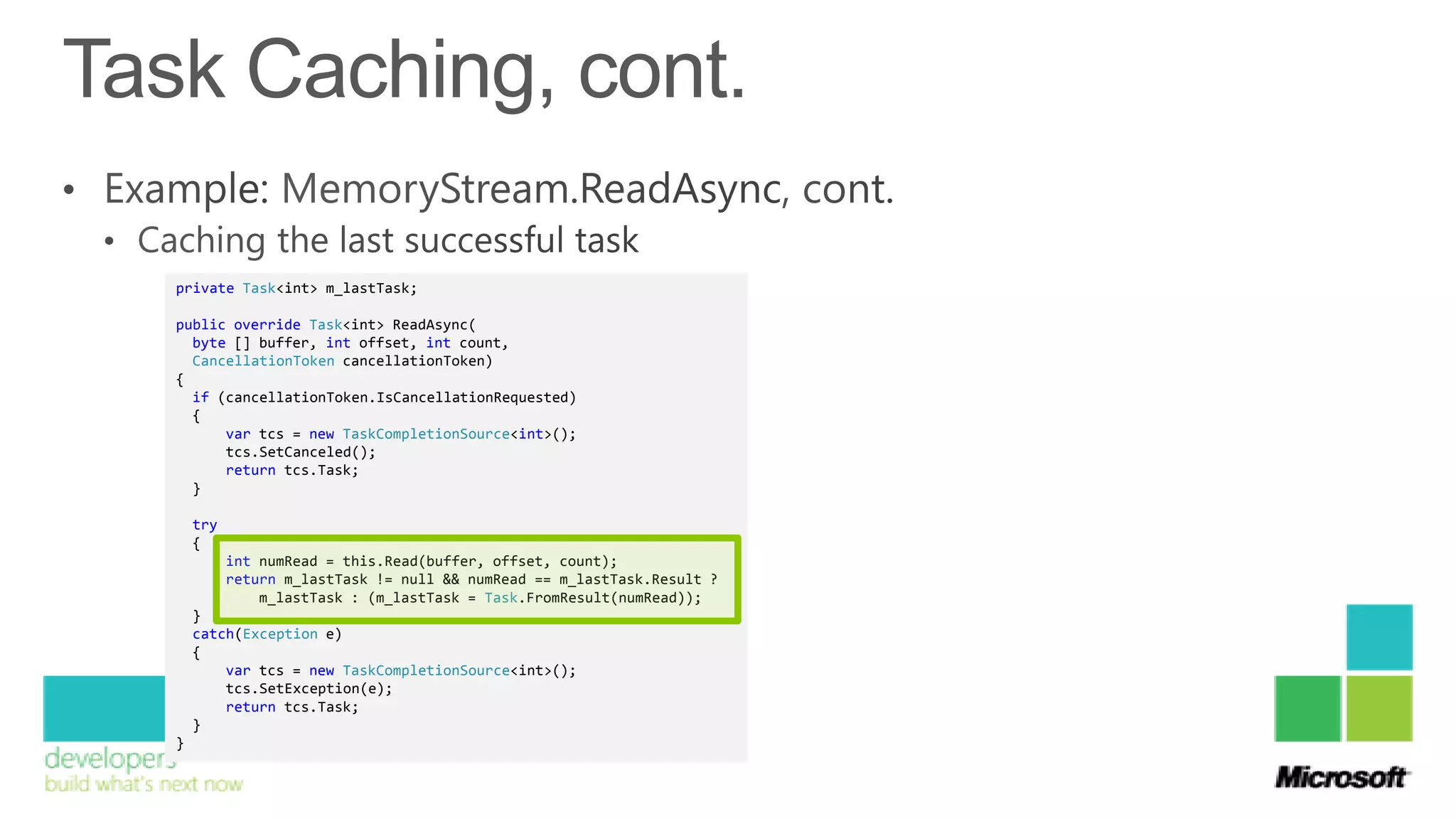 private Task<int> m_lastTask;

public override Task<int> ReadAsync(
  byte [] buffer, int offset, int count,
  CancellationToken cancellationToken)
{
  if (cancellationToken.IsCancellationRequested)
  {
      var tcs = new TaskCompletionSource<int>();
      tcs.SetCanceled();
      return tcs.Task;
  }

    try
    {
          int numRead = this.Read(buffer, offset, count);
          return m_lastTask != null && numRead == m_lastTask.Result ?
              m_lastTask : (m_lastTask = Task.FromResult(numRead));
    }
    catch(Exception e)
    {
        var tcs = new TaskCompletionSource<int>();
        tcs.SetException(e);
        return tcs.Task;
    }
}
 