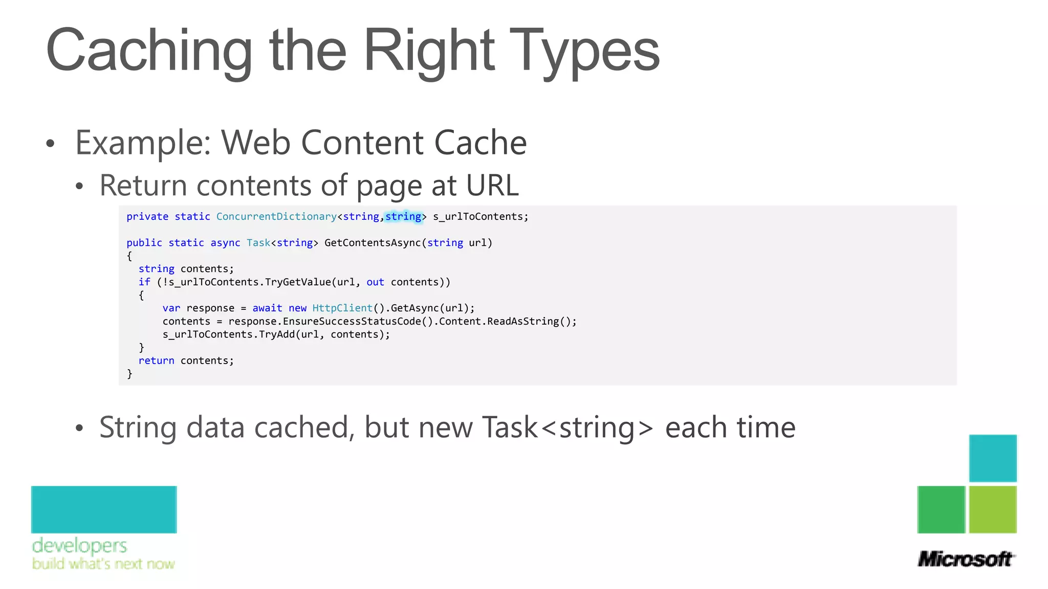 private static ConcurrentDictionary<string,string> s_urlToContents;

public static async Task<string> GetContentsAsync(string url)
{
  string contents;
  if (!s_urlToContents.TryGetValue(url, out contents))
  {
      var response = await new HttpClient().GetAsync(url);
      contents = response.EnsureSuccessStatusCode().Content.ReadAsString();
      s_urlToContents.TryAdd(url, contents);
  }
  return contents;
}
 