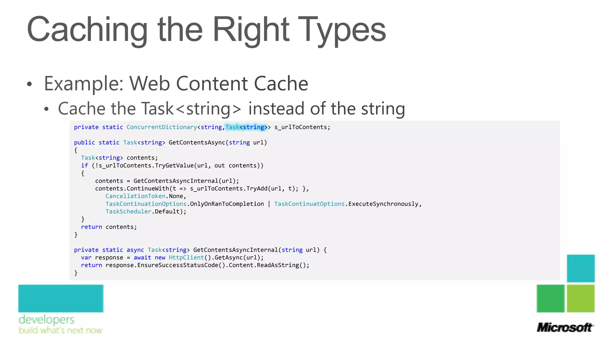private static ConcurrentDictionary<string,Task<string>> s_urlToContents;

public static Task<string> GetContentsAsync(string url)
{
  Task<string> contents;
  if (!s_urlToContents.TryGetValue(url, out contents))
  {
      contents = GetContentsAsyncInternal(url);
      contents.ContinueWith(t => s_urlToContents.TryAdd(url, t); },
         CancellationToken.None,
         TaskContinuationOptions.OnlyOnRanToCompletion | TaskContinuatOptions.ExecuteSynchronously,
         TaskScheduler.Default);
  }
  return contents;
}

private static async Task<string> GetContentsAsyncInternal(string url) {
  var response = await new HttpClient().GetAsync(url);
  return response.EnsureSuccessStatusCode().Content.ReadAsString();
}
 