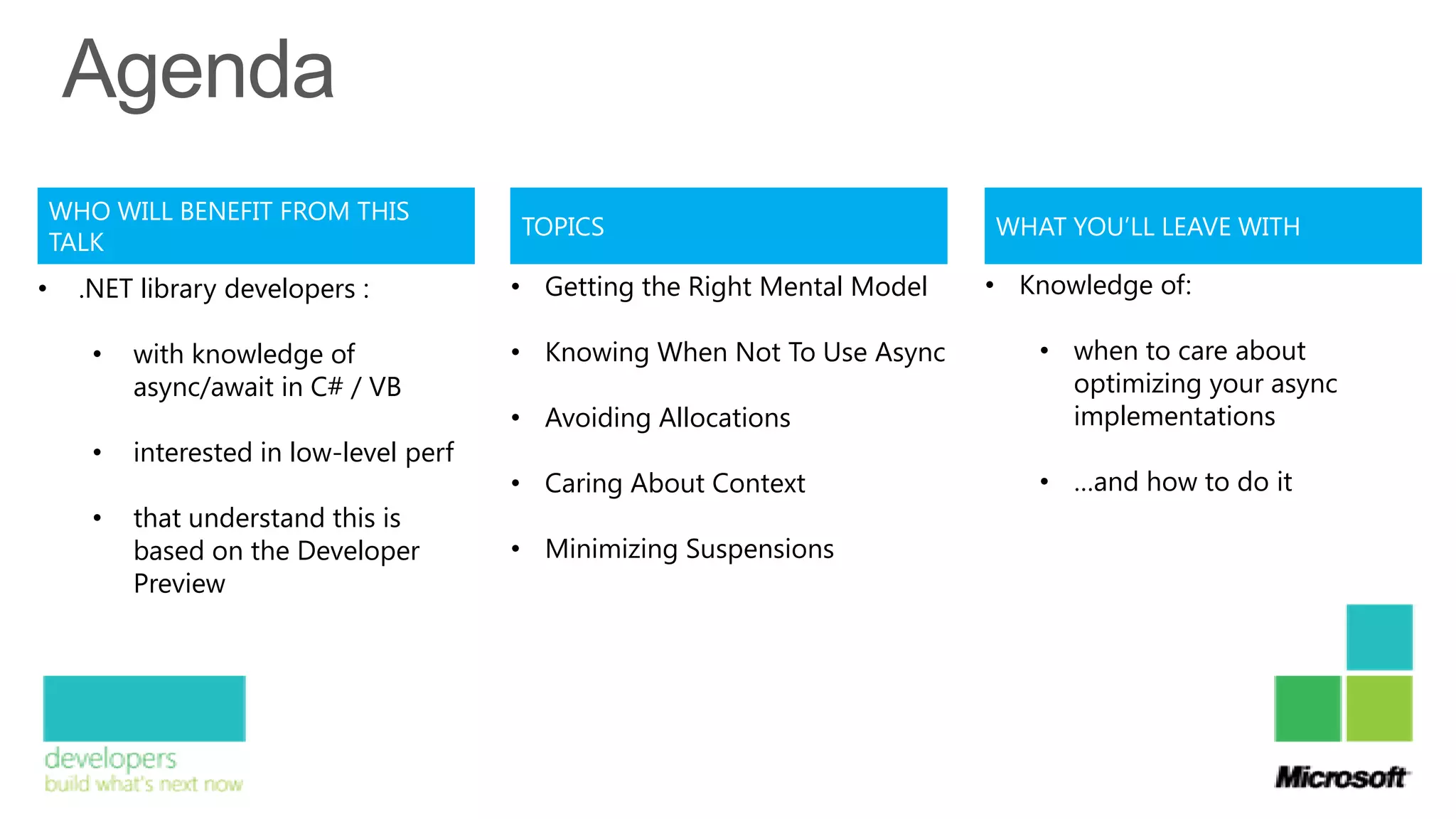 WHO WILL BENEFIT FROM THIS
                                          TOPICS                             WHAT YOU’LL LEAVE WITH
    TALK
•     .NET library developers :           • Getting the Right Mental Model   • Knowledge of:

       •   with knowledge of              • Knowing When Not To Use Async       • when to care about
           async/await in C# / VB                                                 optimizing your async
                                          • Avoiding Allocations                  implementations
       •   interested in low-level perf
                                          • Caring About Context                • …and how to do it
       •   that understand this is
           based on the Developer         • Minimizing Suspensions
           Preview
 