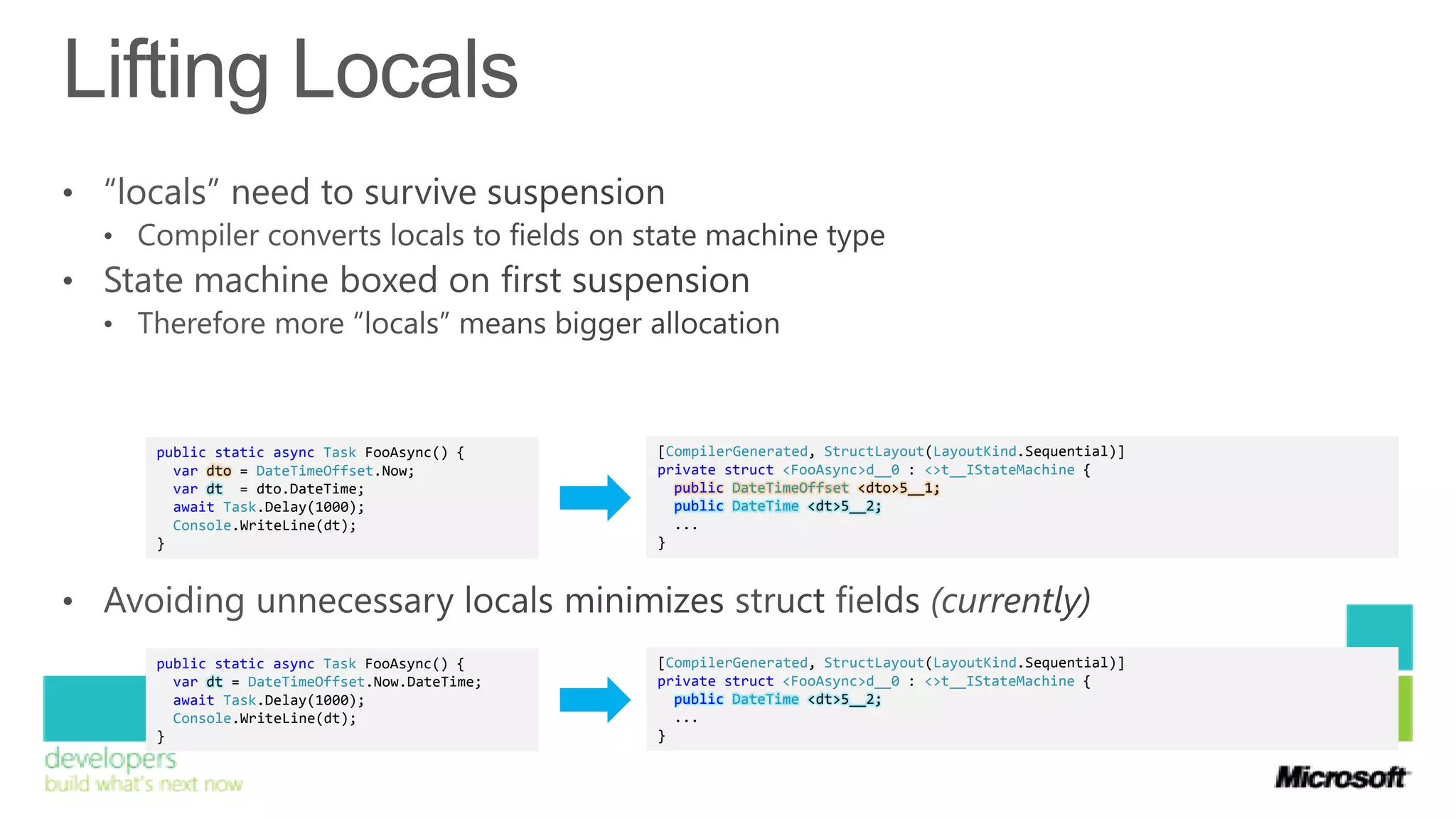 public static async Task FooAsync() {     [CompilerGenerated, StructLayout(LayoutKind.Sequential)]
  var dto = DateTimeOffset.Now;           private struct <FooAsync>d__0 : <>t__IStateMachine {
  var dt = dto.DateTime;                    public DateTimeOffset <dto>5__1;
  await Task.Delay(1000);                   public DateTime <dt>5__2;
  Console.WriteLine(dt);                    ...
}                                         }




public static async Task FooAsync() {     [CompilerGenerated, StructLayout(LayoutKind.Sequential)]
  var dt = DateTimeOffset.Now.DateTime;   private struct <FooAsync>d__0 : <>t__IStateMachine {
  await Task.Delay(1000);                   public DateTime <dt>5__2;
  Console.WriteLine(dt);                    ...
}                                         }
 