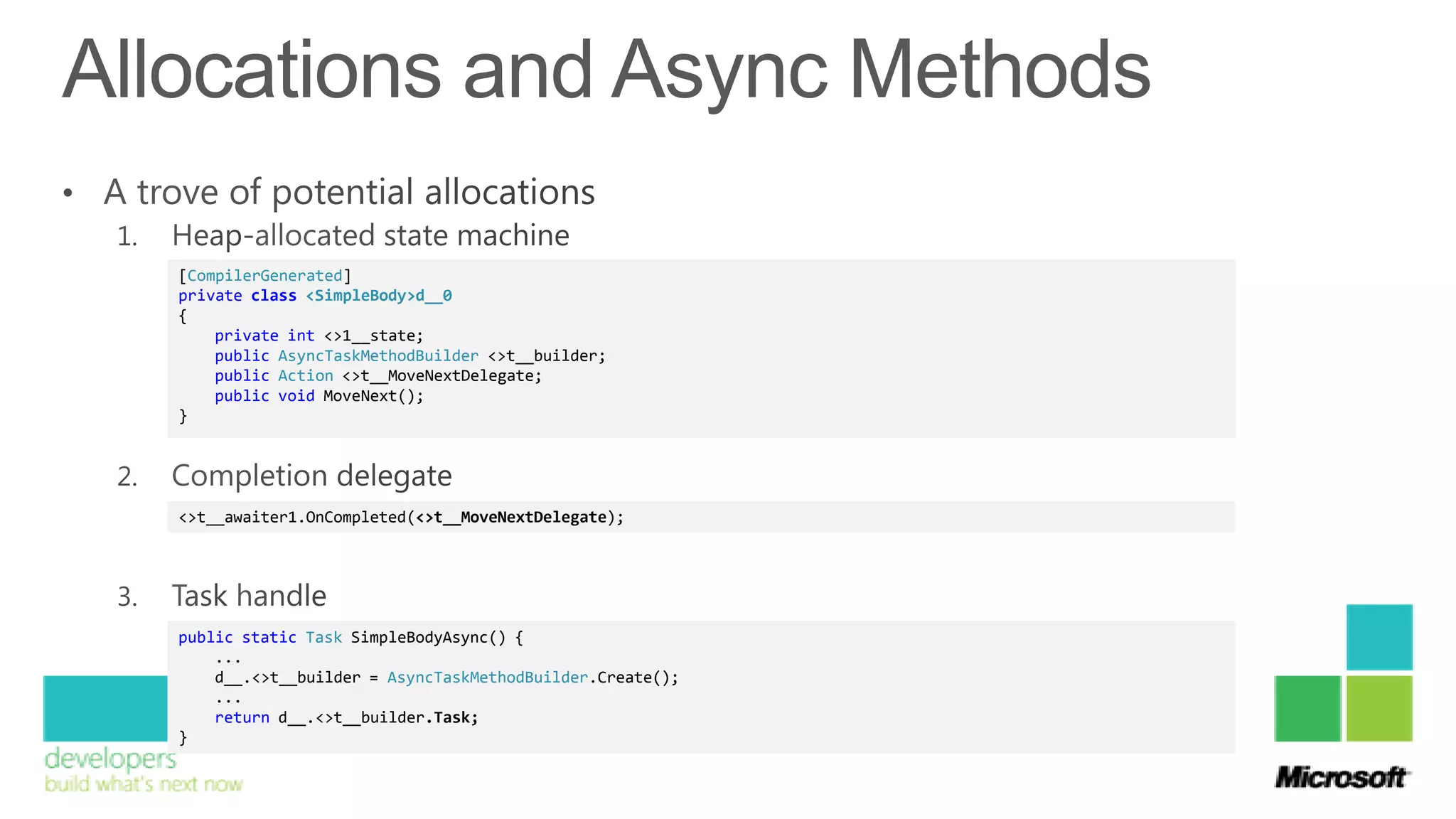 [CompilerGenerated]
private class <SimpleBody>d__0
{
    private int <>1__state;
    public AsyncTaskMethodBuilder <>t__builder;
    public Action <>t__MoveNextDelegate;
    public void MoveNext();
}




<>t__awaiter1.OnCompleted(<>t__MoveNextDelegate);




public static Task SimpleBodyAsync() {
    ...
    d__.<>t__builder = AsyncTaskMethodBuilder.Create();
    ...
    return d__.<>t__builder.Task;
}
 
