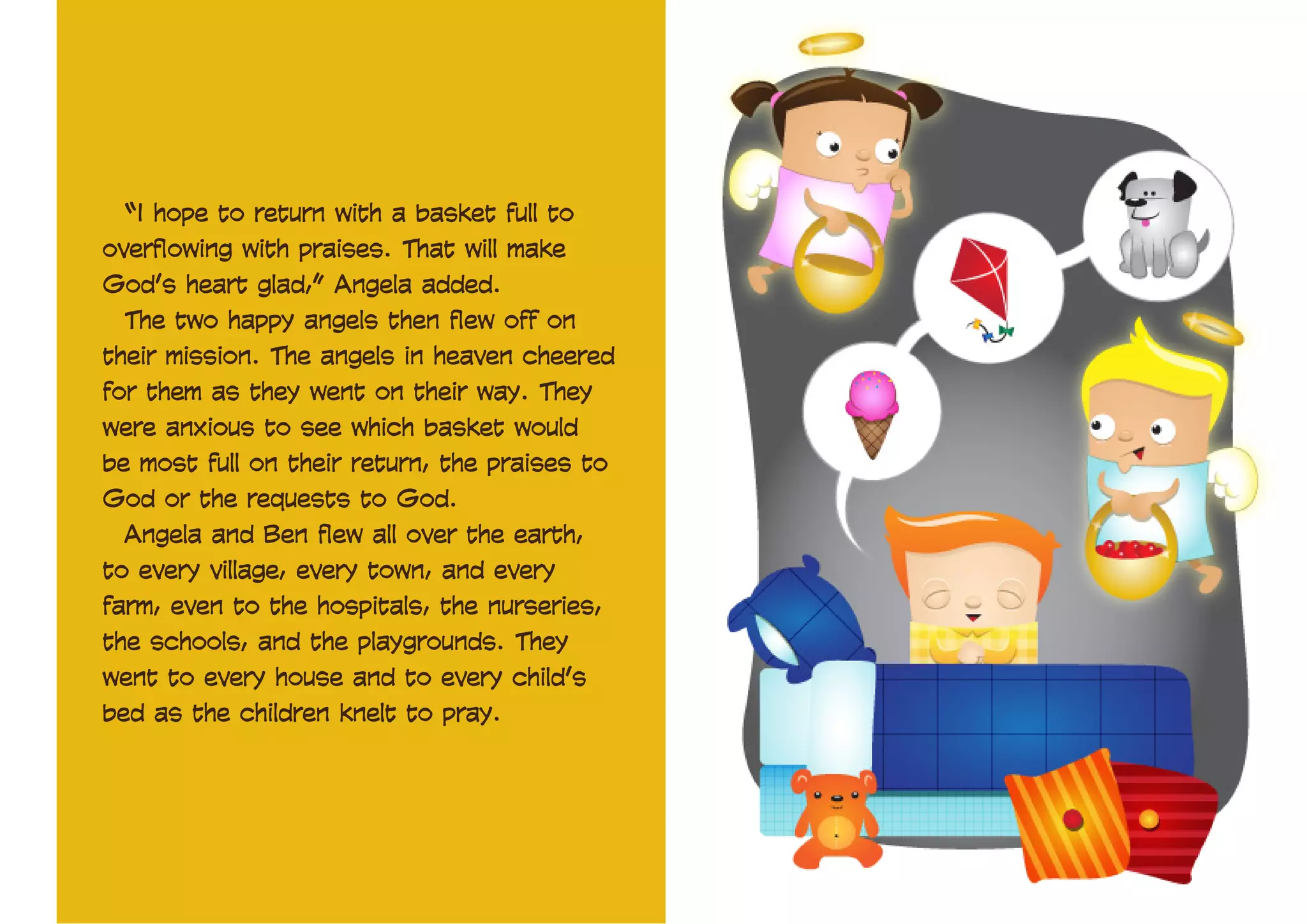 “I hope to return with a basket full to
overflowing with praises. That will make
God’s heart glad,” Angela added.
The two happy angels then flew off on
their mission. The angels in heaven cheered
for them as they went on their way. They
were anxious to see which basket would
be most full on their return, the praises to
God or the requests to God.
Angela and Ben flew all over the earth,
to every village, every town, and every
farm, even to the hospitals, the nurseries,
the schools, and the playgrounds. They
went to every house and to every child’s
bed as the children knelt to pray.

 