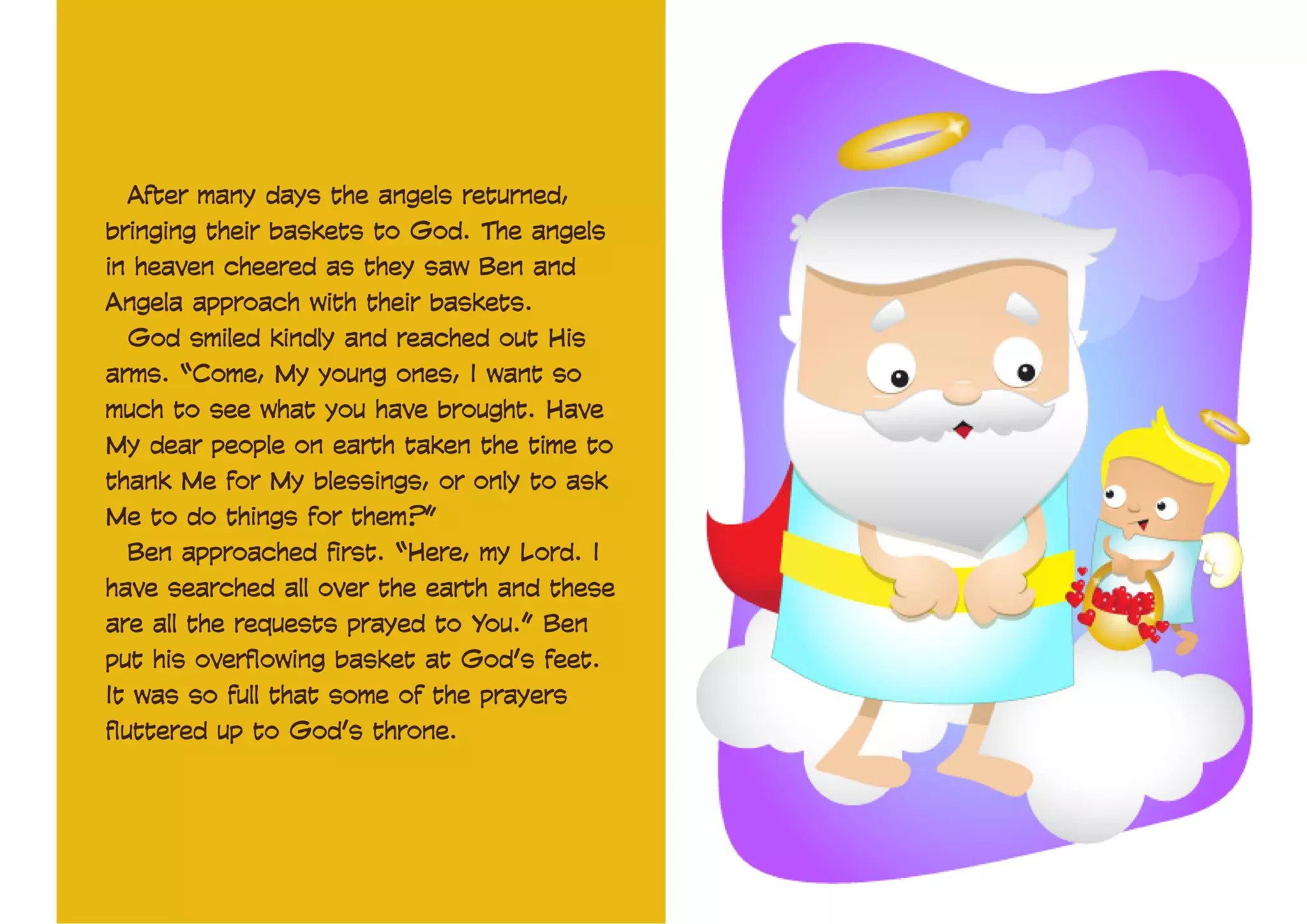 After many days the angels returned,
bringing their baskets to God. The angels
in heaven cheered as they saw Ben and
Angela approach with their baskets.
God smiled kindly and reached out His
arms. “Come, My young ones, I want so
much to see what you have brought. Have
My dear people on earth taken the time to
thank Me for My blessings, or only to ask
Me to do things for them?”
Ben approached first. “Here, my Lord. I
have searched all over the earth and these
are all the requests prayed to You.” Ben
put his overflowing basket at God’s feet.
It was so full that some of the prayers
fluttered up to God’s throne.

 